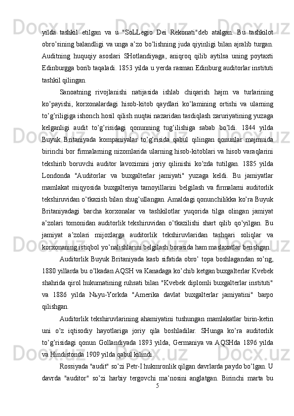 yilda   tashkil   etilgan   va   u   "SoLLegio   Dei   Rekonati"deb   atalgan.   Bu   tashkilot
obro’sining balandligi va unga a’zo bo’lishning juda qiyinligi bilan ajralib turgan.
Auditning   huquqiy   asoslari   SHotlandiyaga,   aniqroq   qilib   aytilsa   uning   poytaxti
Edinburgga borib taqaladi. 1853 yilda u yerda rasman Edinburg auditorlar instituti
tashkil qilingan. 
Sanoatning   rivojlanishi   natijasida   ishlab   chiqarish   hajm   va   turlarining
ko’payishi,   korxonalardagi   hisob-kitob   qaydlari   ko’lamining   ortishi   va   ularning
to’g’riligiga ishonch hosil qilish nuqtai nazaridan tasdiqlash zaruriyatining yuzaga
kelganligi   audit   to’g’risidagi   qonunning   tug’ilishiga   sabab   bo’ldi.   1844   yilda
Buyuk   Britaniyada   kompaniyalar   to’g’risida   qabul   qilingan   qonunlar   majmuida
birinchi bor firmalarning nizomlarida ularning hisob-kitoblari va hisob varaqlarini
tekshirib   boruvchi   auditor   lavozimini   joriy   qilinishi   ko’zda   tutilgan.   1885   yilda
Londonda   "Auditorlar   va   buxgalterlar   jamiyati"   yuzaga   keldi.   Bu   jamiyatlar
mamlakat   miqyosida   buxgalteriya   tamoyillarini   belgilash   va   firmalarni   auditorlik
tekshiruvidan o’tkazish bilan shug’ullangan. Amaldagi qonunchilikka ko’ra Buyuk
Britaniyadagi   barcha   korxonalar   va   tashkilotlar   yuqorida   tilga   olingan   jamiyat
a’zolari   tomonidan   auditorlik   tekshiruvidan   o’tkazilishi   shart   qilib   qo’yilgan.   Bu
jamiyat   a’zolari   mijozlarga   auditorlik   tekshiruvlaridan   tashqari   soliqlar   va
korxonaning istiqbol yo’nalishlarini belgilash borasida ham maslaxatlar berishgan. 
Auditorlik Buyuk  Britaniyada  kasb sifatida  obro’  topa boshlagandan  so’ng,
1880 yillarda bu o’lkadan AQSH va Kanadaga ko’chib ketgan buxgalterlar Kvebek
shahrida qirol hukumatining ruhsati bilan "Kvebek diplomli buxgalterlar instituti"
va   1886   yilda   N ь yu-Yorkda   "Amerika   davlat   buxgalterlar   jamiyatini"   barpo
qilishgan. 
Auditorlik   tekshiruvlarining   ahamiyatini   tushungan   mamlakatlar   birin-ketin
uni   o’z   iqtisodiy   hayotlariga   joriy   qila   boshladilar.   SHunga   ko’ra   auditorlik
to’g’risidagi   qonun   Gollandiyada   1893   yilda,   Germaniya   va   AQSHda   1896   yilda
va Hindistonda 1909 yilda qabul kilindi. 
Rossiyada "audit" so’zi Petr-I hukmronlik qilgan davrlarda paydo bo’lgan. U
davrda   "auditor"   so’zi   harbiy   tergovchi   ma’nosini   anglatgan.   Birinchi   marta   bu
5  
  