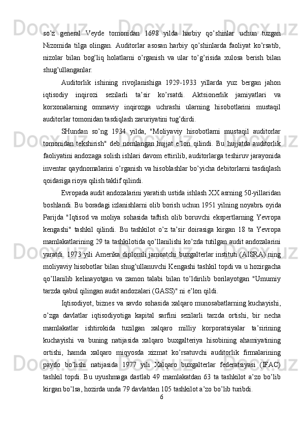 so’z   general   Veyde   tomonidan   1698   yilda   harbiy   qo’shinlar   uchun   tuzgan
Nizomida   tilga   olingan.   Auditorlar   asosan   harbiy   qo’shinlarda   faoliyat   ko’rsatib,
nizolar   bilan   bog’liq   holatlarni   o’rganish   va   ular   to’g’risida   xulosa   berish   bilan
shug’ullanganlar. 
Auditorlik   ishining   rivojlanishiga   1929-1933   yillarda   yuz   bergan   jahon
iqtisodiy   inqirozi   sezilarli   ta’sir   ko’rsatdi.   Aktsionerlik   jamiyatlari   va
korxonalarning   ommaviy   inqirozga   uchrashi   ularning   hisobotlarini   mustaqil
auditorlar tomonidan tasdiqlash zaruriyatini tug’dirdi. 
SHundan   so’ng   1934   yilda,   "Moliyaviy   hisobotlarni   mustaqil   auditorlar
tomonidan   tekshirish"   deb   nomlangan   hujjat   e’lon   qilindi.   Bu   hujjatda   auditorlik
faoliyatini andozaga solish ishlari davom ettirilib, auditorlarga teshiruv jarayonida
inventar qaydnomalarini o’rganish va hisoblashlar bo’yicha debitorlarni tasdiqlash
qoidasiga rioya qilish taklif qilindi. 
Evropada audit andozalarini yaratish ustida ishlash XX asrning 50-yillaridan
boshlandi. Bu boradagi izlanishlarni olib borish uchun 1951 yilning noyabr ь  oyida
Parijda   "Iqtisod   va   moliya   sohasida   taftish   olib   boruvchi   ekspertlarning   Yevropa
kengashi"   tashkil   qilindi.   Bu   tashkilot   o’z   ta’sir   doirasiga   kirgan   18   ta   Yevropa
mamlakatlarining 29 ta tashkilotida qo’llanilishi ko’zda tutilgan audit andozalarini
yaratdi. 1973 yili Amerika diplomli jamoatchi buxgalterlar instituti (AISRA) ning
moliyaviy hisobotlar bilan shug’ullanuvchi Kengashi tashkil topdi va u hozirgacha
qo’llanilib   kelinayotgan   va   zamon   talabi   bilan   to’ldirilib   borilayotgan   "Umumiy
tarzda qabul qilingan audit andozalari (GASS)" ni e’lon qildi. 
Iqtisodiyot, biznes va savdo sohasida xalqaro munosabatlarning kuchayishi,
o’zga   davlatlar   iqtisodiyotiga   kapital   sarfini   sezilarli   tarzda   ortishi,   bir   necha
mamlakatlar   ishtirokida   tuzilgan   xalqaro   milliy   korporatsiyalar   ta’sirining
kuchayishi   va   buning   natijasida   xalqaro   buxgalteriya   hisobining   ahamiyatining
ortishi,   hamda   xalqaro   miqyosda   xizmat   ko’rsatuvchi   auditorlik   firmalarining
paydo   bo’lishi   natijasida   1977   yili   Xalqaro   buxgalterlar   federatsiyasi   (IFAC)
tashkil   topdi.   Bu   uyushmaga   dastlab   49   mamlakatdan   63   ta   tashkilot   a’zo   bo’lib
kirgan bo’lsa, hozirda unda 79 davlatdan 105 tashkilot a’zo bo’lib turibdi. 
6  
  