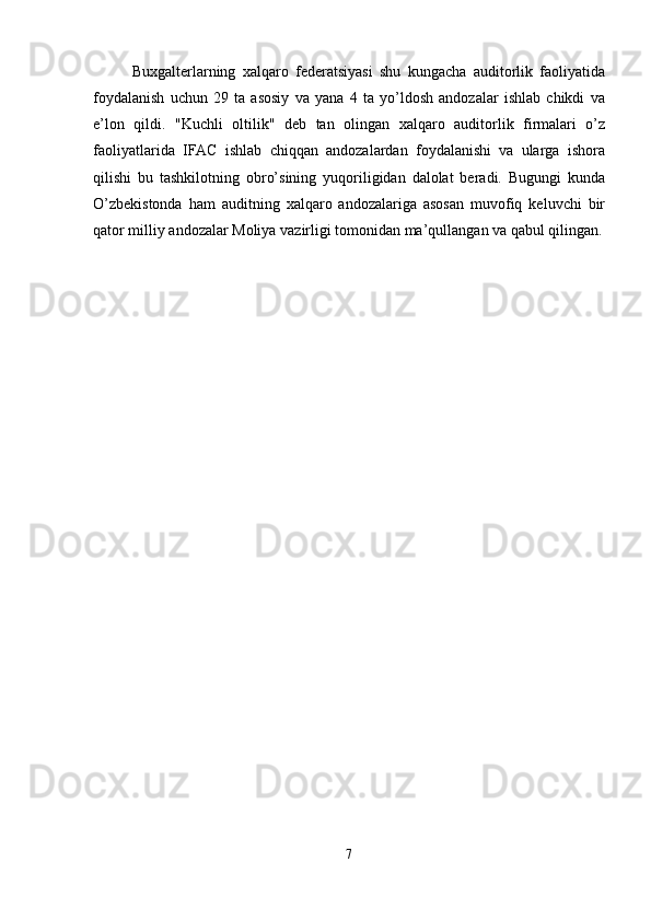 Buxgalterlarning   xalqaro   federatsiyasi   shu   kungacha   auditorlik   faoliyatida
foydalanish   uchun   29   ta   asosiy   va   yana   4   ta   yo’ldosh   andozalar   ishlab   chikdi   va
e’lon   qildi.   "Kuchli   oltilik"   deb   tan   olingan   xalqaro   auditorlik   firmalari   o’z
faoliyatlarida   IFAC   ishlab   chiqqan   andozalardan   foydalanishi   va   ularga   ishora
qilishi   bu   tashkilotning   obro’sining   yuqoriligidan   dalolat   beradi.   Bugungi   kunda
O’zbekistonda   ham   auditning   xalqaro   andozalariga   asosan   muvofiq   keluvchi   bir
qator milliy andozalar Moliya vazirligi tomonidan ma’qullangan va qabul qilingan.
 
7  
  