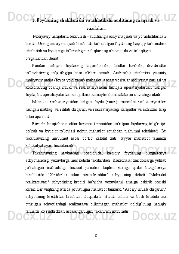 2. Foydaning shakllanishi va ishlatilishi auditining maqsadi va
vazifalari
 Moliyaviy natijalarni tekshirish - auditning asosiy maqsadi va yo’nalishlaridan 
biridir. Uning asosiy maqsadi hisobotda ko’rsatilgan foydaning haqiqiy ko’rinishini
tekshirish va byudjetga to’lanadigan soliqlarning o’z vaqtida va to’liqligini 
o’rganishdan iborat. 
Bundan   tashqari   foydaning   taqsimlanishi,   fondlar   tuzilishi,   dividendlar
to’lovlarining   to’g’riligiga   ham   e’tibor   beradi.   Auditorlik   tekshirish   yakuniy
moliyaviy natija (foyda yoki zarar) mahsulot, asosiy vositalar moliyaviy natijasi va
korxonaning   boshqa   mulki   va   realizatsiyasidan   tashqari   operatsiyalardan   tushgan
foyda, bu operatsiyalardan xarajatlarni kamaytirish masalalarini o’z ichiga oladi. 
Mahsulot   realizatsiyasidan   kelgan   foyda   (zarar),   mahsulot   realizatsiyasidan
tushgan mablag’ va ishlab chiqarish va realizatsiyadagi xarajatlar va aktsizlar farqi
bilan ajratiladi. 
Birinchi bosqichda auditor korxona tomonidan ko’rilgan foydaning to’g’riligi,
bo’nak   va   byudjet   to’lovlari   uchun   mahsulot   sotishdan   tushumni   tekshiradi.   Bu
tekshiruvning   ma’lumot   asosi   bo’lib   kafolat   xati,   tayyor   mahsulot   tannarxi
kal ь kulyatsiyasi hisoblanadi. 
Tekshiruvning   navbatdagi   bosqichida,   haqiqiy   foydaning   buxgalteriya
schyotlaridagi yozuvlarga mos kelishi tekshiriladi. Korxonalar xaridorlarga yuklab
jo’natilgan   mahsulotga   hisobot   jurnalini   taqdim   etishga   qadar   buxgalteriya
hisoblarida   "Xaridorlar   bilan   hisob-kitoblar"   schyotining   debeti   "Mahsulot
realizatsiyasi"   schyotining   krediti   bo’yicha   yozuvlarni   amalga   oshirib   borishi
kerak. Bir vaqtning o’zida jo’natilgan mahsulot tannarxi "Asosiy ishlab chiqarish"
schyotining   kreditidan   hisobdan   chiqariladi.   Bunda   balans   va   bosh   kitobda   aks
ettirilgan   schyotlardagi   realizatsiya   qilinmagan   mahsulot   qoldig’ining   haqiqiy
tannarxi ko’rsatkichlari asoslanganligini tekshirish muhimdir. 
8  
  