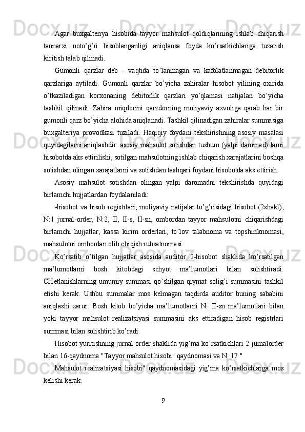 Agar   buxgalteriya   hisobida   tayyor   mahsulot   qoldiqlarining   ishlab   chiqarish
tannarxi   noto’g’ri   hisoblanganligi   aniqlansa   foyda   ko’rsatkichlariga   tuzatish
kiritish talab qilinadi. 
Gumonli   qarzlar   deb   -   vaqtida   to’lanmagan   va   kafolatlanmagan   debitorlik
qarzlariga   aytiladi.   Gumonli   qarzlar   bo’yicha   zahiralar   hisobot   yilining   oxirida
o’tkaziladigan   korxonaning   debitorlik   qarzlari   yo’qlamasi   natijalari   bo’yicha
tashkil   qilinadi.   Zahira   miqdorini   qarzdorning   moliyaviy   axvoliga   qarab   har   bir
gumonli qarz bo’yicha alohida aniqlanadi. Tashkil qilinadigan zahiralar summasiga
buxgalteriya   provodkasi   tuziladi.   Haqiqiy   foydani   tekshirishning   asosiy   masalasi
quyidagilarni aniqlashdir: asosiy mahsulot sotishdan tushum (yalpi daromad) larni
hisobotda aks ettirilishi, sotilgan mahsulotning ishlab chiqarish xarajatlarini boshqa
sotishdan olingan xarajatlarni va sotishdan tashqari foydani hisobotda aks ettirish. 
Asosiy   mahsulot   sotishdan   olingan   yalpi   daromadni   tekshirishda   quyidagi
birlamchi hujjatlardan foydalaniladi: 
-hisobot va hisob registrlari, moliyaviy natijalar to’g’risidagi hisobot (2shakl),
N:1   jurnal-order,   N:2,   II,   II-s,   II-sn,   ombordan   tayyor   mahsulotni   chiqarishdagi
birlamchi   hujjatlar,   kassa   kirim   orderlari,   to’lov   talabnoma   va   topshiriknomasi,
mahsulotni ombordan olib chiqish ruhsatnomasi. 
Ko’rsatib   o’tilgan   hujjatlar   asosida   auditor   2-hisobot   shaklida   ko’rsatilgan
ma’lumotlarni   bosh   kitobdagi   schyot   ma’lumotlari   bilan   solishtiradi.
CHetlanishlarning   umumiy   summasi   qo’shilgan   qiymat   solig’i   summasini   tashkil
etishi   kerak.   Ushbu   summalar   mos   kelmagan   taqdirda   auditor   buning   sababini
aniqlashi   zarur.   Bosh   kitob   bo’yicha   ma’lumotlarni   N:   II-sn   ma’lumotlari   bilan
yoki   tayyor   mahsulot   realizatsiyasi   summasini   aks   ettiradigan   hisob   registrlari
summasi bilan solishtirib ko’radi. 
Hisobot yuritishning jurnal-order shaklida yig’ma ko’rsatkichlari 2-jurnalorder
bilan 16-qaydnoma "Tayyor mahsulot hisobi" qaydnomasi va N: 17 " 
Mahsulot   realizatsiyasi   hisobi"   qaydnomasidagi   yig’ma   ko’rsatkichlarga   mos
kelishi kerak. 
9  
  