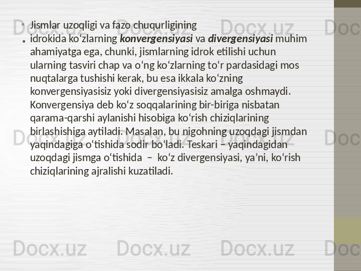 .•
Jismlar uzoqligi va fazo chuqurligining 
idrokida   ko‘zlarning  konvergensiyasi  va  divergensiyasi  muhim 
ahamiyatga ega, chunki, jismlarning idrok etilishi uchun 
ularning tasviri chap va o‘ng ko‘zlarning to‘r pardasidagi mos 
nuqtalarga tushishi kerak, bu esa ikkala ko‘zning 
konvergensiyasisiz yoki divergensiyasisiz amalga oshmaydi. 
Konvergensiya deb ko‘z soqqalarining bir-biriga nisbatan 
qarama-qarshi aylanishi hisobiga ko‘rish chiziqlarining 
birlashishiga aytiladi. Masalan, bu nigohning uzoqdagi jismdan 
yaqindagiga o‘tishida sodir bo‘ladi. Teskari – yaqindagidan 
uzoqdagi jismga o‘tishida  –  ko‘z divergensiyasi, ya’ni, ko‘rish 
chiziqlarining ajralishi kuzatiladi. 