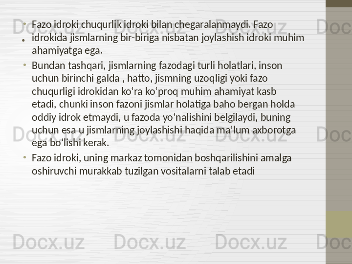 . •
Fazo idroki chuqurlik idroki bilan chegaralanmaydi. Fazo 
idrokida jismlarning bir-biriga nisbatan joylashish idroki muhim 
ahamiyatga ega.
•
Bundan tashqari, jismlarning fazodagi turli holatlari, inson 
uchun birinchi galda , hatto, jismning uzoqligi yoki fazo 
chuqurligi idrokidan ko‘ra ko‘proq muhim ahamiyat kasb 
etadi, chunki inson fazoni jismlar holatiga baho bergan holda 
oddiy idrok etmaydi, u fazoda yo‘nalishini belgilaydi, buning 
uchun esa u jismlarning joylashishi haqida ma’lum axborotga 
ega bo‘lishi kerak.
•
Fazo idroki, uning markaz tomonidan boshqarilishini amalga 
oshiruvchi murakkab tuzilgan vositalarni talab etadi 
