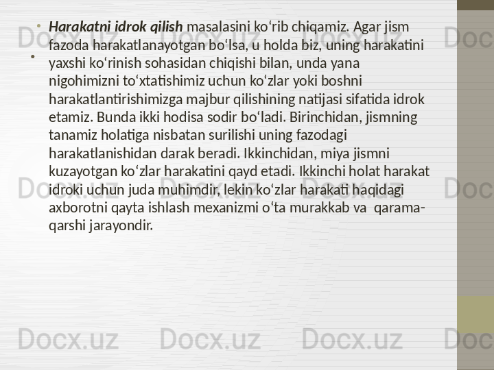 . •
Harakatni idrok qilish  masalasini ko‘rib chiqamiz. Agar jism 
fazoda harakatlanayotgan bo‘lsa, u holda biz, uning harakatini 
yaxshi ko‘rinish sohasidan chiqishi bilan, unda yana 
nigohimizni to‘xtatishimiz uchun ko‘zlar yoki boshni 
harakatlantirishimizga majbur qilishining natijasi sifatida idrok 
etamiz. Bunda ikki hodisa sodir bo‘ladi. Birinchidan, jismning 
tanamiz holatiga nisbatan surilishi uning fazodagi 
harakatlanishidan darak beradi. Ikkinchidan, miya jismni 
kuzayotgan ko‘zlar harakatini qayd etadi. Ikkinchi holat harakat 
idroki uchun juda muhimdir, lekin ko‘zlar harakati haqidagi 
axborotni qayta ishlash mexanizmi o‘ta murakkab va  qarama-
qarshi jarayondir. 