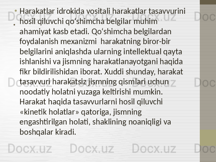 . •
Harakatlar idrokida vositali harakatlar tasavvurini 
hosil qiluvchi qo‘shimcha belgilar muhim 
ahamiyat kasb etadi. Qo‘shimcha belgilardan 
foydalanish mexanizmi  harakatning biror-bir 
belgilarini aniqlashda ularning intellektual qayta 
ishlanishi va jismning harakatlanayotgani haqida 
fikr bildirilishidan iborat. Xuddi shunday, harakat 
tasavvuri harakatsiz jismning qismlari uchun 
noodatiy holatni yuzaga keltirishi mumkin. 
Harakat haqida tasavvurlarni hosil qiluvchi 
«kinetik holatlar» qatoriga, jismning 
engashtirilgan holati, shaklining noaniqligi va 
boshqalar kiradi. 