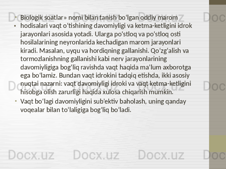 . •
Biologik soatlar» nomi bilan tanish bo‘lgan oddiy marom 
hodisalari vaqt o‘tishining davomiyligi va ketma-ketligini idrok 
jarayonlari asosida yotadi. Ularga po‘stloq va po‘stloq osti 
hosilalarining neyronlarida kechadigan marom jarayonlari 
kiradi. Masalan, uyqu va hordiqning gallanishi. Qo‘zg‘alish va 
tormozlanishning gallanishi kabi nerv jarayonlarining 
davomiyligiga bog‘liq ravishda vaqt haqida ma’lum axborotga 
ega bo‘lamiz. Bundan vaqt idrokini tadqiq etishda, ikki asosiy 
nuqtai nazarni: vaqt davomiyligi idroki va vaqt ketma-ketligini 
hisobga olish zarurligi haqida xulosa chiqarish mumkin.
•
Vaqt bo‘lagi davomiyligini sub’ektiv baholash, uning qanday 
voqealar bilan to‘laligiga bog‘liq bo‘ladi. 