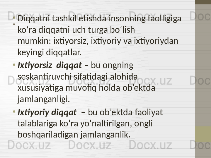 .•
Diqqatni tashkil etishda insonning faolligiga 
ko‘ra diqqatni uch turga bo‘lish 
mumkin: ixtiyorsiz, ixtiyoriy va ixtiyoriydan 
keyingi diqqatlar.
•
Ixtiyorsiz  diqqat  – bu ongning 
seskantiruvchi sifatidagi alohida 
xususiyatiga muvofiq holda ob’ektda 
jamlanganligi.
•
Ixtiyoriy diqqat   – bu ob’ektda faoliyat 
talablariga ko‘ra yo‘naltirilgan, ongli 
boshqariladigan jamlanganlik. 