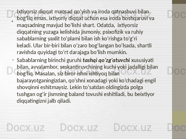 . •
Ixtiyorsiz diqqat maqsad qo‘yish va iroda qatnashuvi bilan 
bog‘liq emas, ixtiyoriy diqqat uchun esa iroda boshqaruvi va 
maqsadning mavjud bo‘lishi shart. Odatda,  ixtiyorsiz 
diqqatning yuzaga kelishida jismoniy, psixofizik va ruhiy 
sabablarning yaxlit to‘plami bilan ish ko‘rishga to‘g‘ri 
keladi. Ular bir-biri bilan o‘zaro bog‘langan bo‘lsada, shartli 
ravishda quyidagi to‘rt darajaga bo‘lish mumkin.
•
Sabablarning birinchi guruhi  tashqi qo‘zg‘atuvchi  xususiyati 
bilan, avvalambor, seskantiruvchining kuchi yoki jadalligi bilan 
bog‘liq. Masalan, siz biror ishni ishtiyoq bilan 
bajarayotganingizdan, qo‘shni xonadagi yoki ko‘chadagi engil 
shovqinni eshitmaysiz. Lekin to‘satdan oldingizda polga 
tushgan og‘ir jismning baland tovushi eshitiladi, bu beixtiyor 
diqqatingizni jalb qiladi. 