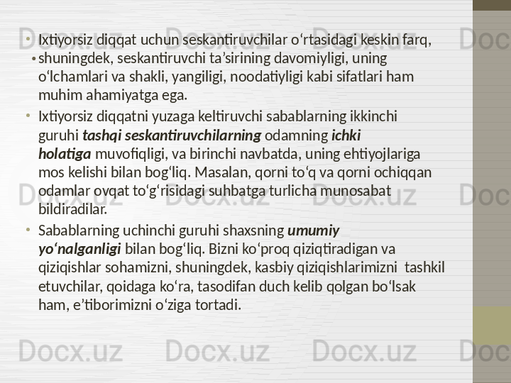 .•
Ixtiyorsiz diqqat uchun seskantiruvchilar o‘rtasidagi keskin farq, 
shuningdek, seskantiruvchi ta’sirining davomiyligi, uning 
o‘lchamlari va shakli, yangiligi, noodatiyligi kabi sifatlari ham 
muhim ahamiyatga ega.
•
Ixtiyorsiz diqqatni yuzaga keltiruvchi sabablarning ikkinchi 
guruhi  tashqi seskantiruvchilarning  odamning  ichki 
holatiga  muvofiqligi, va birinchi navbatda, uning ehtiyojlariga 
mos kelishi bilan bog‘liq. Masalan, qorni to‘q va qorni ochiqqan 
odamlar ovqat to‘g‘risidagi suhbatga turlicha munosabat 
bildiradilar.
•
Sabablarning uchinchi guruhi shaxsning  umumiy 
yo‘nalganligi  bilan bog‘liq. Bizni ko‘proq qiziqtiradigan va 
qiziqishlar sohamizni, shuningdek, kasbiy qiziqishlarimizni  tashkil 
etuvchilar, qoidaga ko‘ra, tasodifan duch kelib qolgan bo‘lsak 
ham, e’tiborimizni o‘ziga tortadi. 