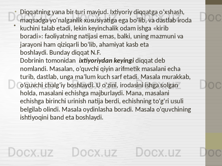 . •
Diqqatning yana bir turi mavjud .  Ixtiyoriy diqqatga o‘xshash, 
maqsadga yo‘nalganlik xususiyatiga ega bo‘lib, va dastlab iroda 
kuchini talab etadi ,  lekin keyinchalik odam ishga  « kirib 
boradi »:  faoliyatning natijasi emas, balki, uning mazmuni va 
jarayoni ham qiziqarli bo‘lib, ahamiyat kasb eta 
boshlaydi .  Bunday diqqat  N.F. 
Dobr i nin  tomonidan   ixtiyoriydan keyingi  diqqat deb 
nomlandi. Masalan, o‘quvchi qiyin arifmetik masalani echa 
turib, dastlab, unga ma’lum kuch sarf etadi. Masala murakkab, 
o‘quvchi chalg‘iy boshlaydi. U o‘zini, irodasini ishga solgan 
holda, masalani echishga majburlaydi. Mana, masalani 
echishga birinchi urinish natija berdi, echishning to‘g‘ri usuli 
belgilab olindi .  Masala oydinlasha boradi .  Masala o‘quvchining 
ishtiyoqini band eta boshlaydi .  