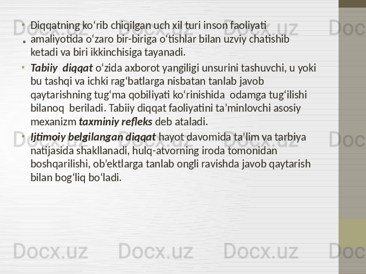 .•
Diqqatning ko‘rib chiqilgan uch xil turi inson faoliyati 
amaliyotida o‘zaro bir-biriga o‘tishlar bilan uzviy chatishib 
ketadi va biri ikkinchisiga tayanadi.
•
Tabiiy  diqqat  o‘zida axborot yangiligi unsurini tashuvchi, u yoki 
bu tashqi va ichki rag‘batlarga nisbatan tanlab javob 
qaytarishning tug‘ma qobiliyati ko‘rinishida  odamga tug‘ilishi 
bilanoq  beriladi. Tabiiy diqqat faoliyatini ta’minlovchi asosiy 
mexanizm  taxminiy refleks  deb ataladi.
•
Ijtimoiy belgilangan diqqat  hayot davomida ta’lim va tarbiya 
natijasida shakllanadi, hulq-atvorning iroda tomonidan 
boshqarilishi, ob’ektlarga tanlab ongli ravishda javob qaytarish 
bilan bog‘liq bo‘ladi. 