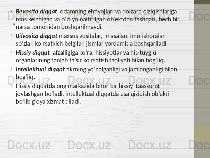 .•
Bevosita diqqat   odamning ehtiyojlari va dolzarb qiziqishlariga 
mos keladigan va o‘zi yo‘naltirilgan ob’ektdan tashqari, hech bir 
narsa tomonidan boshqarilmaydi.
•
Bilvosita diqqat  maxsus vositalar,  masalan, imo-ishoralar, 
so‘zlar, ko‘rsatkich belgilar, jismlar yordamida boshqariladi.
•
Hissiy diqqat   afzalligiga ko‘ra, hissiyotlar va his-tuyg‘u 
organlarining tanlab ta’sir ko‘rsatish faoliyati bilan bog‘liq.
•
Intellektual diqqat  fikrning yo‘nalganligi va jamlanganligi bilan 
bog‘liq.
•
Hissiy diqqatda ong markazida biror-bir hissiy  taassurot 
joylashgan bo‘ladi, intellektual diqqatda esa qiziqish ob’ekti 
bo‘lib g‘oya xizmat qiladi. 