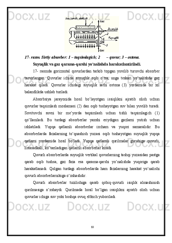 17- rasm. Sirtiy absorber: 1 – taqsimlagich; 2 – quvur; 3 – ostona.
Suyuqlik va gaz qarama-qarshi yo‘nalishda harakatlantiriladi. 
17-   rasmda   gorizontal   quvurlardan   tarkib   topgan   yuvilib   turuvchi   absorber
tasvirlangan.   Quvurlar   ichida   suyuqlik   oqib   o‘tsa,   unga   teskari   yo‘nalishda   gaz
harakat   qiladi.   Quvurlar   ichidagi   suyuqlik   sathi   ostona   (3)   yordamida   bir   xil
balandlikda ushlab turiladi.
Absorbsiya   jarayonida   hosil   bo‘layotgan   issiqlikni   ajratib   olish   uchun
quvurlar  taqsimlash  moslamasi  (2)  dan oqib tushayotgan suv bilan yuvilib turadi.
Sovituvchi   suvni   bir   me’yorda   taqsimlash   uchun   tishli   taqsimlagich   (1)
qo‘llaniladi.   Bu   turdagi   absorberlar   yaxshi   eriydigan   gazlarni   yutish   uchun
ishlatiladi.   Yupqa   qatlamli   absorberlar   ixcham   va   yuqori   samaralidir.   Bu
absorberlarda   fazalarning   to‘qnashish   yuzasi   oqib   tushayotgan   suyuqlik   yupqa
qatlami   yordamida   hosil   bo‘ladi.   Yupqa   qatlamli   qurilmalar   guruhiga   quvurli,
listasadkali, ko‘tariladigan qatlamli absorberlar kiradi.
Quvurli absorberlarda suyuqlik vertikal quvurlarning tashqi yuzasidan pastga
qarab   oqib   tushsa,   gaz   faza   esa   qarama-qarshi   yo‘nalishda   yuqoriga   qarab
harakatlanadi.   Qolgan   turdagi   absorberlarda   ham   fazalarning   harakat   yo‘nalishi
quvurli absorberlarnikiga o‘xshashdir.
Quvurli   absorberlar   tuzilishiga   qarab   qobiq-quvurli   isiqlik   almashinish
qurilmasiga   o‘xshaydi.   Qurilmada   hosil   bo‘lgan   issiqlikni   ajratib   olish   uchun
quvurlar ichiga suv yoki boshqa ovuq eltkich yuboriladi. 
10 