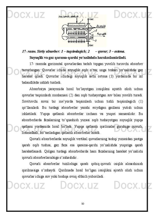 17- rasm. Sirtiy absorber: 1 – taqsimlagich; 2 – quvur; 3 – ostona.
Suyuqlik va gaz qarama-qarshi yo‘nalishda harakatlantiriladi. 
17-   rasmda   gorizontal   quvurlardan   tarkib   topgan   yuvilib   turuvchi   absorber
tasvirlangan.   Quvurlar   ichida   suyuqlik   oqib   o‘tsa,   unga   teskari   yo‘nalishda   gaz
harakat   qiladi.   Quvurlar   ichidagi   suyuqlik   sathi   ostona   (3)   yordamida   bir   xil
balandlikda ushlab turiladi.
Absorbsiya   jarayonida   hosil   bo‘layotgan   issiqlikni   ajratib   olish   uchun
quvurlar  taqsimlash  moslamasi  (2)  dan oqib tushayotgan suv bilan yuvilib turadi.
Sovituvchi   suvni   bir   me’yorda   taqsimlash   uchun   tishli   taqsimlagich   (1)
qo‘llaniladi.   Bu   turdagi   absorberlar   yaxshi   eriydigan   gazlarni   yutish   uchun
ishlatiladi.   Yupqa   qatlamli   absorberlar   ixcham   va   yuqori   samaralidir.   Bu
absorberlarda   fazalarning   to‘qnashish   yuzasi   oqib   tushayotgan   suyuqlik   yupqa
qatlami   yordamida   hosil   bo‘ladi.   Yupqa   qatlamli   qurilmalar   guruhiga   quvurli,
listasadkali, ko‘tariladigan qatlamli absorberlar kiradi.
Quvurli absorberlarda suyuqlik vertikal quvurlarning tashqi yuzasidan pastga
qarab   oqib   tushsa,   gaz   faza   esa   qarama-qarshi   yo‘nalishda   yuqoriga   qarab
harakatlanadi.   Qolgan   turdagi   absorberlarda   ham   fazalarning   harakat   yo‘nalishi
quvurli absorberlarnikiga o‘xshashdir.
Quvurli   absorberlar   tuzilishiga   qarab   qobiq-quvurli   isiqlik   almashinish
qurilmasiga   o‘xshaydi.   Qurilmada   hosil   bo‘lgan   issiqlikni   ajratib   olish   uchun
quvurlar ichiga suv yoki boshqa ovuq eltkich yuboriladi. 
10
