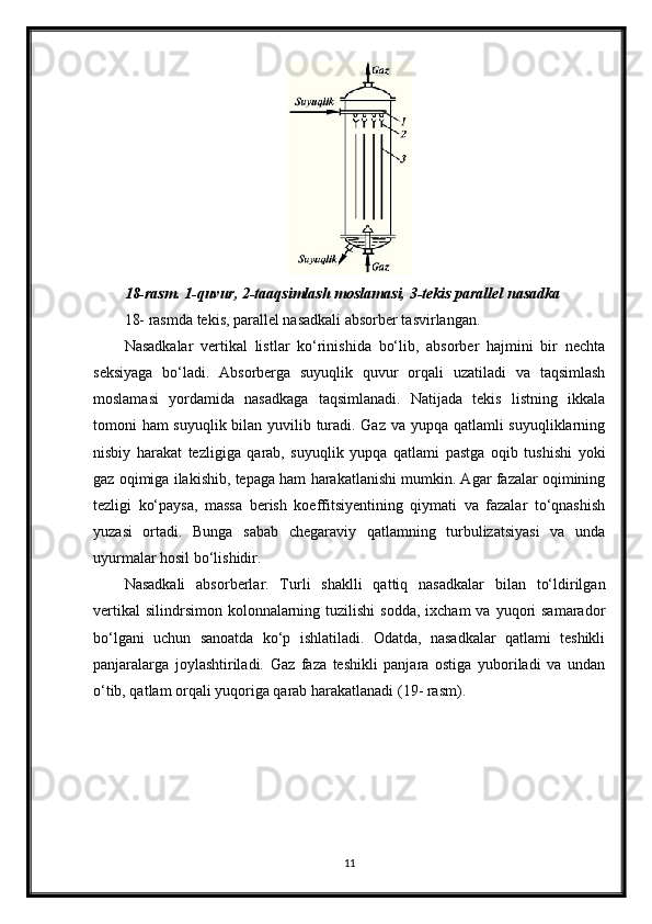 18-rasm. 1-quvur, 2-taaqsimlash moslamasi, 3-tekis parallel nasadka
18- rasmda tekis, parallel nasadkali absorber tasvirlangan.
Nasadkalar   vertikal   listlar   ko‘rinishida   bo‘lib,   absorber   hajmini   bir   nechta
seksiyaga   bo‘ladi.   Absorberga   suyuqlik   quvur   orqali   uzatiladi   va   taqsimlash
moslamasi   yordamida   nasadkaga   taqsimlanadi.   Natijada   tekis   listning   ikkala
tomoni ham suyuqlik bilan yuvilib turadi. Gaz va yupqa qatlamli suyuqliklarning
nisbiy   harakat   tezligiga   qarab,   suyuqlik   yupqa   qatlami   pastga   oqib   tushishi   yoki
gaz oqimiga ilakishib, tepaga ham harakatlanishi mumkin. Agar fazalar oqimining
tezligi   ko‘paysa,   massa   berish   koeffitsiyentining   qiymati   va   fazalar   to‘qnashish
yuzasi   ortadi.   Bunga   sabab   chegaraviy   qatlamning   turbulizatsiyasi   va   unda
uyurmalar hosil bo‘lishidir.
Nasadkali   absorberlar.   Тurli   shaklli   qattiq   nasadkalar   bilan   to‘ldirilgan
vertikal   silindrsimon  kolonnalarning  tuzilishi   sodda,  ixcham  va  yuqori  samarador
bo‘lgani   uchun   sanoatda   ko‘p   ishlatiladi.   Odatda,   nasadkalar   qatlami   teshikli
panjaralarga   joylashtiriladi.   Gaz   faza   teshikli   panjara   ostiga   yuboriladi   va   undan
o‘tib, qatlam orqali yuqoriga qarab harakatlanadi (19- rasm).
11 