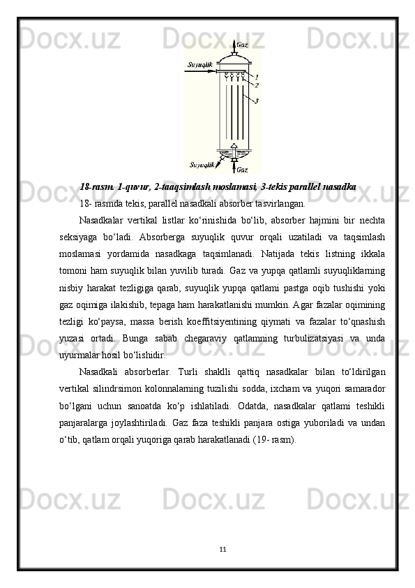 18-rasm. 1-quvur, 2-taaqsimlash moslamasi, 3-tekis parallel nasadka
18- rasmda tekis, parallel nasadkali absorber tasvirlangan.
Nasadkalar   vertikal   listlar   ko‘rinishida   bo‘lib,   absorber   hajmini   bir   nechta
seksiyaga   bo‘ladi.   Absorberga   suyuqlik   quvur   orqali   uzatiladi   va   taqsimlash
moslamasi   yordamida   nasadkaga   taqsimlanadi.   Natijada   tekis   listning   ikkala
tomoni ham suyuqlik bilan yuvilib turadi. Gaz va yupqa qatlamli suyuqliklarning
nisbiy   harakat   tezligiga   qarab,   suyuqlik   yupqa   qatlami   pastga   oqib   tushishi   yoki
gaz oqimiga ilakishib, tepaga ham harakatlanishi mumkin. Agar fazalar oqimining
tezligi   ko‘paysa,   massa   berish   koeffitsiyentining   qiymati   va   fazalar   to‘qnashish
yuzasi   ortadi.   Bunga   sabab   chegaraviy   qatlamning   turbulizatsiyasi   va   unda
uyurmalar hosil bo‘lishidir.
Nasadkali   absorberlar.   Тurli   shaklli   qattiq   nasadkalar   bilan   to‘ldirilgan
vertikal   silindrsimon  kolonnalarning  tuzilishi   sodda,  ixcham  va  yuqori  samarador
bo‘lgani   uchun   sanoatda   ko‘p   ishlatiladi.   Odatda,   nasadkalar   qatlami   teshikli
panjaralarga   joylashtiriladi.   Gaz   faza   teshikli   panjara   ostiga   yuboriladi   va   undan
o‘tib, qatlam orqali yuqoriga qarab harakatlanadi (19- rasm).
11