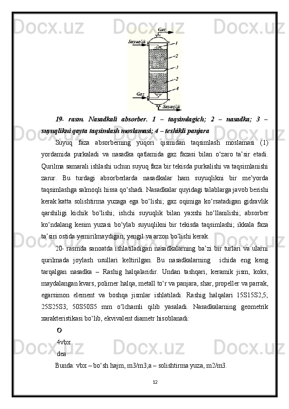 19-   rasm.   Nasadkali   absorber.   1   –   taqsimlagich;   2   –   nasadka;   3   –
suyuqlikni qayta taqsimlash moslamasi; 4 – teshikli panjara
Suyuq   faza   absorberning   yuqori   qismidan   taqsimlash   moslamasi   (1)
yordamida   purkaladi   va   nasadka   qatlamida   gaz   fazasi   bilan   o‘zaro   ta’sir   etadi.
Qurilma samarali ishlashi uchun suyuq faza bir tekisda purkalishi va taqsimlanishi
zarur.   Bu   turdagi   absorberlarda   nasadkalar   ham   suyuqlikni   bir   me’yorda
taqsimlashga salmoqli hissa qo‘shadi. Nasadkalar quyidagi talablarga javob berishi
kerak:katta   solishtirma   yuzaga   ega   bo‘lishi;   gaz   oqimiga   ko‘rsatadigan   gidravlik
qarshiligi   kichik   bo‘lishi;   ishchi   suyuqlik   bilan   yaxshi   ho‘llanilishi;   absorber
ko‘ndalang   kesim   yuzasi   bo‘ylab   suyuqlikni   bir   tekisda   taqsimlashi;   ikkala   faza
ta’siri ostida yemirilmaydigan; yengil va arzon bo‘lishi kerak.
20-   rasmda   sanoatda   ishlatiladigan   nasadkalarning   ba’zi   bir   turlari   va   ularni
qurilmada   joylash   usullari   keltirilgan.   Bu   nasadkalarning     ichida   eng   keng
tarqalgan   nasadka   –   Rashig   halqalaridir.   Undan   tashqari,   keramik   jism,   koks,
maydalangan kvars, polimer halqa, metall to‘r va panjara, shar, propeller va parrak,
egarsimon   element   va   boshqa   jismlar   ishlatiladi.   Rashig   halqalari   15Ѕ15Ѕ2,5;
25Ѕ25Ѕ3;   50Ѕ50Ѕ5   mm   o‘lchamli   qilib   yasaladi.   Nasadkalarning   geometrik
xarakteristikasi bo‘lib, ekvivalent diametr hisoblanadi:
 
 4vbx
 dea
Bunda: vbx – bo‘sh hajm, m3/m3;a – solishtirma yuza, m2/m3.
12 