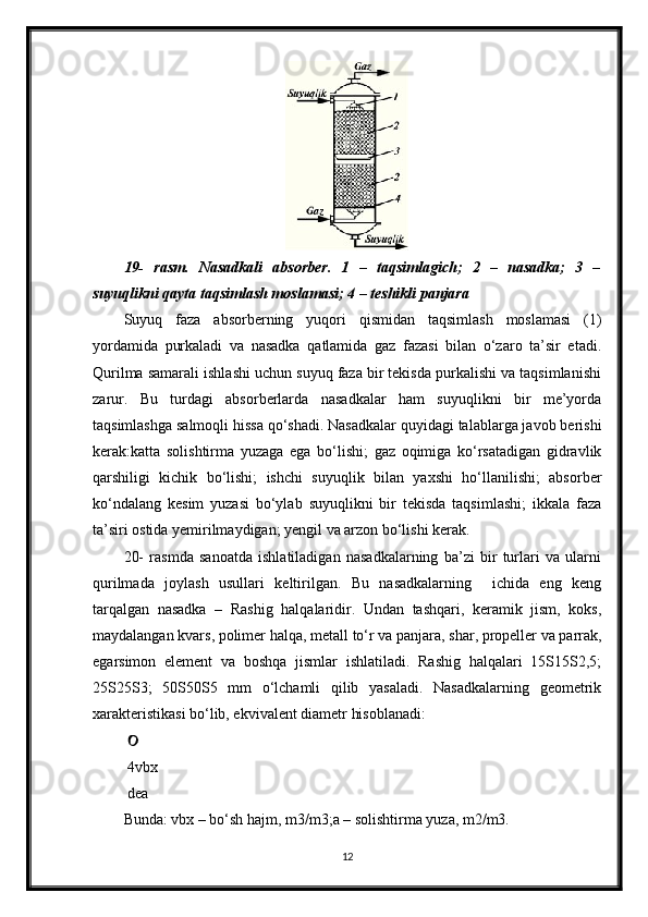 19-   rasm.   Nasadkali   absorber.   1   –   taqsimlagich;   2   –   nasadka;   3   –
suyuqlikni qayta taqsimlash moslamasi; 4 – teshikli panjara
Suyuq   faza   absorberning   yuqori   qismidan   taqsimlash   moslamasi   (1)
yordamida   purkaladi   va   nasadka   qatlamida   gaz   fazasi   bilan   o‘zaro   ta’sir   etadi.
Qurilma samarali ishlashi uchun suyuq faza bir tekisda purkalishi va taqsimlanishi
zarur.   Bu   turdagi   absorberlarda   nasadkalar   ham   suyuqlikni   bir   me’yorda
taqsimlashga salmoqli hissa qo‘shadi. Nasadkalar quyidagi talablarga javob berishi
kerak:katta   solishtirma   yuzaga   ega   bo‘lishi;   gaz   oqimiga   ko‘rsatadigan   gidravlik
qarshiligi   kichik   bo‘lishi;   ishchi   suyuqlik   bilan   yaxshi   ho‘llanilishi;   absorber
ko‘ndalang   kesim   yuzasi   bo‘ylab   suyuqlikni   bir   tekisda   taqsimlashi;   ikkala   faza
ta’siri ostida yemirilmaydigan; yengil va arzon bo‘lishi kerak.
20-   rasmda   sanoatda   ishlatiladigan   nasadkalarning   ba’zi   bir   turlari   va   ularni
qurilmada   joylash   usullari   keltirilgan.   Bu   nasadkalarning     ichida   eng   keng
tarqalgan   nasadka   –   Rashig   halqalaridir.   Undan   tashqari,   keramik   jism,   koks,
maydalangan kvars, polimer halqa, metall to‘r va panjara, shar, propeller va parrak,
egarsimon   element   va   boshqa   jismlar   ishlatiladi.   Rashig   halqalari   15Ѕ15Ѕ2,5;
25Ѕ25Ѕ3;   50Ѕ50Ѕ5   mm   o‘lchamli   qilib   yasaladi.   Nasadkalarning   geometrik
xarakteristikasi bo‘lib, ekvivalent diametr hisoblanadi:
 
 4vbx
 dea
Bunda: vbx – bo‘sh hajm, m3/m3;a – solishtirma yuza, m2/m3.
12