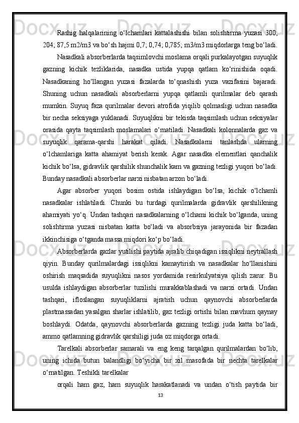 Rashig   halqalarining   o‘lchamlari   kattalashishi   bilan   solishtirma   yuzasi   300;
204; 87,5 m2/m3 va bo‘sh hajmi 0,7; 0,74; 0,785; m3/m3 miqdorlarga teng bo‘ladi.
Nasadkali absorberlarda taqsimlovchi moslama orqali purkalayotgan suyuqlik
gazning   kichik   tezliklarida,   nasadka   ustida   yupqa   qatlam   ko‘rinishida   oqadi.
Nasadkaning   ho‘llangan   yuzasi   fazalarda   to‘qnashish   yuza   vazifasini   bajaradi.
Shuning   uchun   nasadkali   absorberlarni   yupqa   qatlamli   qurilmalar   deb   qarash
mumkin.   Suyuq   faza   qurilmalar   devori   atrofida   yiqilib   qolmasligi   uchun   nasadka
bir necha seksiyaga yuklanadi. Suyuqlikni bir tekisda taqsimlash uchun seksiyalar
orasida   qayta   taqsimlash   moslamalari   o‘rnatiladi.   Nasadkali   kolonnalarda   gaz   va
suyuqlik   qarama-qarshi   harakat   qiladi.   Nasadkalarni   tanlashda   ularning
o‘lchamlariga   katta   ahamiyat   berish   kerak.   Agar   nasadka   elementlari   qanchalik
kichik bo‘lsa, gidravlik qarshilik shunchalik kam va gazning tezligi yuqori bo‘ladi.
Bunday nasadkali absorberlar narxi nisbatan arzon bo‘ladi.
Agar   absorber   yuqori   bosim   ostida   ishlaydigan   bo‘lsa,   kichik   o‘lchamli
nasadkalar   ishlatiladi.   Chunki   bu   turdagi   qurilmalarda   gidravlik   qarshilikning
ahamiyati   yo‘q.   Undan   tashqari   nasadkalarning   o‘lchami   kichik   bo‘lganda,   uning
solishtirma   yuzasi   nisbatan   katta   bo‘ladi   va   absorbsiya   jarayonida   bir   fazadan
ikkinchisiga o‘tganda massa miqdori ko‘p bo‘ladi.
Absorberlarda gazlar yutilishi paytida ajralib chiqadigan issiqlikni neytrallash
qiyin.   Bunday   qurilmalardagi   issiqlikni   kamaytirish   va   nasadkalar   ho‘llanishini
oshirish   maqsadida   suyuqlikni   nasos   yordamida   resirkulyatsiya   qilish   zarur.   Bu
usulda   ishlaydigan   absorberlar   tuzilishi   murakkablashadi   va   narxi   ortadi.   Undan
tashqari,   ifloslangan   suyuqliklarni   ajratish   uchun   qaynovchi   absorberlarda
plastmassadan yasalgan sharlar ishlatilib, gaz tezligi ortishi bilan mavhum qaynay
boshlaydi.   Odatda,   qaynovchi   absorberlarda   gazning   tezligi   juda   katta   bo‘ladi,
ammo qatlamning gidravlik qarshiligi juda oz miqdorga ortadi.
Тarelkali   absorberlar   samarali   va   eng   keng   tarqalgan   qurilmalardan   bo‘lib,
uning   ichida   butun   balandligi   bo‘yicha   bir   xil   masofada   bir   nechta   tarelkalar
o‘rnatilgan. Тeshikli tarelkalar
orqali   ham   gaz,   ham   suyuqlik   harakatlanadi   va   undan   o‘tish   paytida   bir
13 