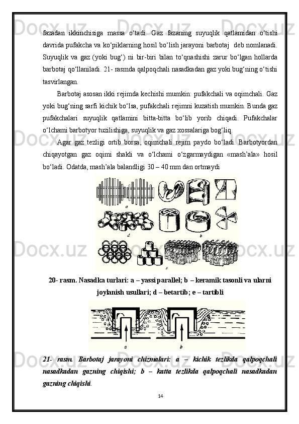 fazadan   ikkinchisiga   massa   o‘tadi.   Gaz   fazaning   suyuqlik   qatlamidan   o‘tishi
davrida pufakcha va ko‘рiklarning hosil bo‘lish jarayoni barbotaj   deb nomlanadi.
Suyuqlik   va   gaz   (yoki   bug‘)   ni   bir-biri   bilan   to‘qnashishi   zarur   bo‘lgan   hollarda
barbotaj qo‘llaniladi. 21- rasmda qalpoqchali nasadkadan gaz yoki bug‘ning o‘tishi
tasvirlangan.
Barbotaj asosan ikki rejimda kechishi mumkin: pufakchali va oqimchali. Gaz
yoki bug‘ning sarfi kichik bo‘lsa, pufakchali rejimni kuzatish mumkin. Bunda gaz
pufakchalari   suyuqlik   qatlamini   bitta-bitta   bo‘lib   yorib   chiqadi.   Pufakchalar
o‘lchami barbotyor tuzilishiga, suyuqlik va gaz xossalariga bog‘liq.
Agar   gaz   tezligi   ortib   borsa,   oqimchali   rejim   paydo   bo‘ladi.   Barbotyordan
chiqayotgan   gaz   oqimi   shakli   va   o‘lchami   o‘zgarmaydigan   «mash’ala»   hosil
bo‘ladi. Odatda, mash’ala balandligi 30 – 40 mm dan ortmaydi 
20- rasm. Nasadka turlari: a – yassi parallel; b – keramik tasonli va ularni
joylanish usullari; d – betartib; e – tartibli
21-   rasm.   Barbotaj   jarayoni   chizmalari:   a   –   kichik   tezlikda   qalpoqchali
nasadkadan   gazning   chiqishi;   b   –   katta   tezlikda   qalpoqchali   nasadkadan
gazning   chiqishi .
14