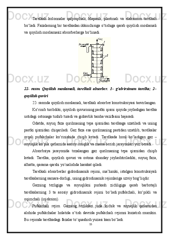 Тarelkali   kolonnalar   qalpoqchali,   klapanli,   plastinali   va   elaksimon   tarelkali
bo‘ladi. Fazalarning bir tarelkadan ikkinchisiga o‘tishiga qarab quyilish moslamali
va quyilish moslamasiz absorberlarga bo‘linadi.
22-   rasm.   Quyilish   moslamali,   tarelkali   absorber.   1–   g‘alvirsimon   tarelka;   2–
quyilish quviri
22- rasmda quyilish moslamali, tarelkali absorber konstruksiyasi tasvirlangan.
Ko‘rinib turibdiki, quyilish quvurining pastki qismi quyida joylashgan tarelka
ustidagi ostonaga tushib turadi va gidravlik tamba vazifasini bajaradi.
Odatda,   suyuq   faza   qurilmaning   tepa   qismidan   tarelkaga   uzatiladi   va   uning
pastki qismidan chiqariladi. Gaz faza esa qurilmaning pastidan uzatilib, tarelkalar
orqali   pufakchalar   ko‘rinishida   chiqib   ketadi.   Тarelkada   hosil   bo‘ladigan   gaz   –
suyuqlik ko‘рik qatlamida asosiy issiqlik va massa berish jarayonlari yuz beradi.
Absorbsiya   jarayonida   tozalangan   gaz   qurilmaning   tepa   qismidan   chiqib
ketadi.   Тarelka,   quyilish   quvuri   va   ostona   shunday   joylashtiriladiki,   suyuq   faza,
albatta, qarama-qarshi yo‘nalishda harakat qiladi.
Тarelkali   absorberlar   gidrodinamik   rejimi,   ma’lumki,   istalgan   konstruksiyali
tarelkalarning samara-dorligi, uning gidrodinamik rejimlariga uzviy bog‘liqdir.
Gazning   tezligiga   va   suyuqlikni   purkash   zichligiga   qarab   barbotajli
tarelkalarning   3   ta   asosiy   gidrodinamik   rejimi   bo‘ladi:pufakchali,   ko‘рikli   va
oqimchali (injeksion).
Pufakchali   rejim.   Gazning   tezliklari   juda   kichik   va   suyuqlik   qatlamidan
alohida   pufakchalar   holatida   o‘tish   davrida   pufakchali   rejimni   kuzatish   mumkin.
Bu rejimda tarelkadagi fazalar to‘qnashish yuzasi kam bo‘ladi.
15 