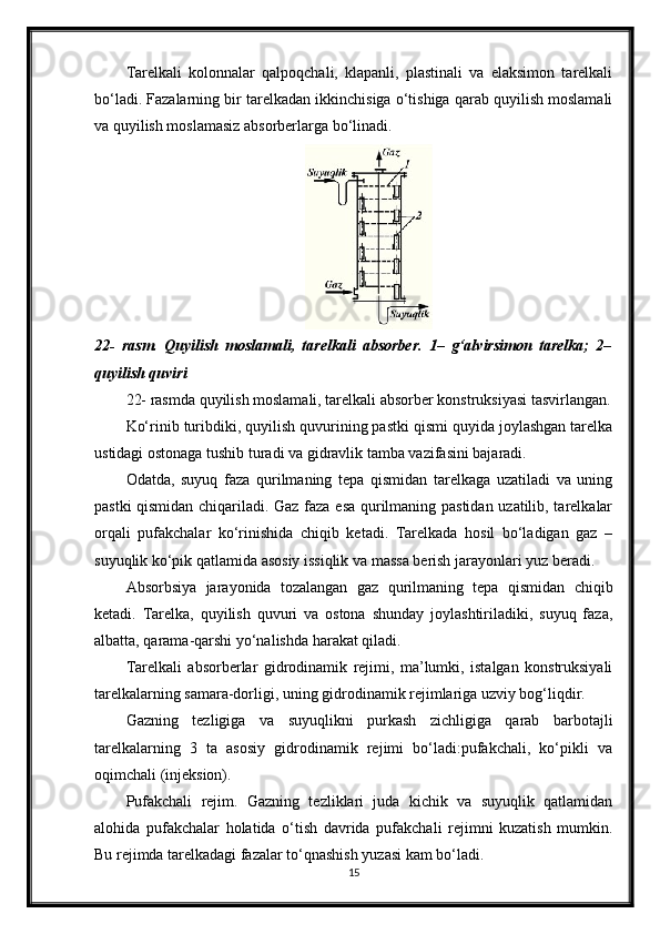 Тarelkali   kolonnalar   qalpoqchali,   klapanli,   plastinali   va   elaksimon   tarelkali
bo‘ladi. Fazalarning bir tarelkadan ikkinchisiga o‘tishiga qarab quyilish moslamali
va quyilish moslamasiz absorberlarga bo‘linadi.
22-   rasm.   Quyilish   moslamali,   tarelkali   absorber.   1–   g‘alvirsimon   tarelka;   2–
quyilish quviri
22- rasmda quyilish moslamali, tarelkali absorber konstruksiyasi tasvirlangan.
Ko‘rinib turibdiki, quyilish quvurining pastki qismi quyida joylashgan tarelka
ustidagi ostonaga tushib turadi va gidravlik tamba vazifasini bajaradi.
Odatda,   suyuq   faza   qurilmaning   tepa   qismidan   tarelkaga   uzatiladi   va   uning
pastki qismidan chiqariladi. Gaz faza esa qurilmaning pastidan uzatilib, tarelkalar
orqali   pufakchalar   ko‘rinishida   chiqib   ketadi.   Тarelkada   hosil   bo‘ladigan   gaz   –
suyuqlik ko‘рik qatlamida asosiy issiqlik va massa berish jarayonlari yuz beradi.
Absorbsiya   jarayonida   tozalangan   gaz   qurilmaning   tepa   qismidan   chiqib
ketadi.   Тarelka,   quyilish   quvuri   va   ostona   shunday   joylashtiriladiki,   suyuq   faza,
albatta, qarama-qarshi yo‘nalishda harakat qiladi.
Тarelkali   absorberlar   gidrodinamik   rejimi,   ma’lumki,   istalgan   konstruksiyali
tarelkalarning samara-dorligi, uning gidrodinamik rejimlariga uzviy bog‘liqdir.
Gazning   tezligiga   va   suyuqlikni   purkash   zichligiga   qarab   barbotajli
tarelkalarning   3   ta   asosiy   gidrodinamik   rejimi   bo‘ladi:pufakchali,   ko‘рikli   va
oqimchali (injeksion).
Pufakchali   rejim.   Gazning   tezliklari   juda   kichik   va   suyuqlik   qatlamidan
alohida   pufakchalar   holatida   o‘tish   davrida   pufakchali   rejimni   kuzatish   mumkin.
Bu rejimda tarelkadagi fazalar to‘qnashish yuzasi kam bo‘ladi.
15