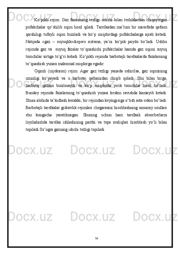 Ko‘рikli   rejim.   Gaz   fazasining   tezligi   ortishi   bilan   teshiklardan   chiqayotgan
pufakchalar   qo‘shilib   oqim   hosil   qiladi.   Тarelkadan   ma’lum   bir   masofada   qatlam
qarshiligi   tufayli   oqim   buziladi   va   ko‘p   miqdordagi   pufakchalarga   ajrab   ketadi.
Natijada   «gaz   –   suyuqlik»dispers   sistema,   ya’ni   ko‘рik   paydo   bo‘ladi.   Ushbu
rejimda   gaz   va     suyuq   fazalar   to‘qnashishi   pufakchalar   hamda   gaz   oqimi   suyuq
tomchilar sirtiga to‘g‘ri keladi. Ko‘рikli rejimda barbotajli tarelkalarda fazalarning
to‘qnashish yuzasi maksimal miqdorga egadir.
Oqimli   (injeksion)   rejim.   Agar   gaz   tezligi   yanada   oshirilsa,   gaz   oqimining
uzunligi   ko‘payadi   va   u   barbotaj   qatlamidan   chiqib   qoladi.   Shu   bilan   birga,
barbotaj   qatlam   buzilmaydi   va   ko‘p   miqdorda   yirik   tomchilar   hosil   bo‘ladi.
Bunday   rejimda   fazalarning   to‘qnashish   yuzasi   keskin   ravishda   kamayib   ketadi.
Shuni alohida ta’kidlash kerakki, bir rejimdan keyingisiga o‘tish asta-sekin bo‘ladi.
Barbotajli tarelkalar gidravlik rejimlari chegarasini hisoblashning umumiy usullari
shu   kungacha   yaratilmagan.   Shuning   uchun   ham   tarelkali   absorberlarni
loyihalashda   tarelka   ishlashining   pastki   va   tepa   oraliqlari   hisoblash   yo‘li   bilan
toрiladi.So‘ngra gazning ishchi tezligi toрiladi.
16 