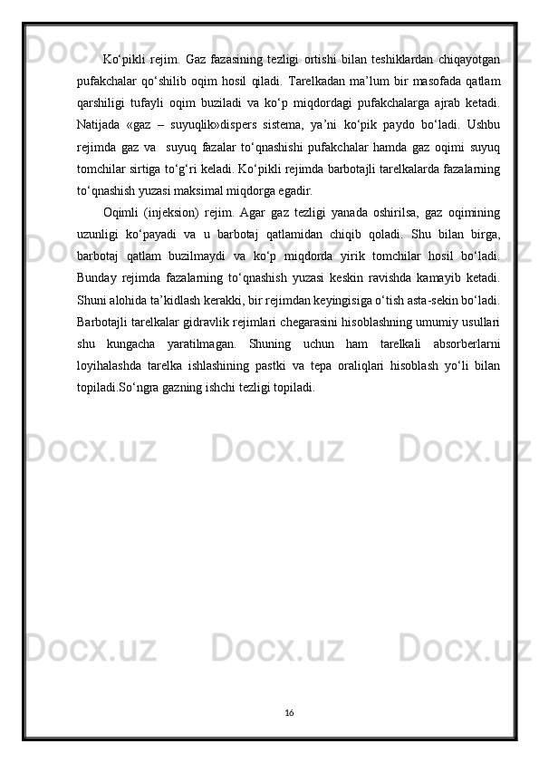 Ko‘рikli   rejim.   Gaz   fazasining   tezligi   ortishi   bilan   teshiklardan   chiqayotgan
pufakchalar   qo‘shilib   oqim   hosil   qiladi.   Тarelkadan   ma’lum   bir   masofada   qatlam
qarshiligi   tufayli   oqim   buziladi   va   ko‘p   miqdordagi   pufakchalarga   ajrab   ketadi.
Natijada   «gaz   –   suyuqlik»dispers   sistema,   ya’ni   ko‘рik   paydo   bo‘ladi.   Ushbu
rejimda   gaz   va     suyuq   fazalar   to‘qnashishi   pufakchalar   hamda   gaz   oqimi   suyuq
tomchilar sirtiga to‘g‘ri keladi. Ko‘рikli rejimda barbotajli tarelkalarda fazalarning
to‘qnashish yuzasi maksimal miqdorga egadir.
Oqimli   (injeksion)   rejim.   Agar   gaz   tezligi   yanada   oshirilsa,   gaz   oqimining
uzunligi   ko‘payadi   va   u   barbotaj   qatlamidan   chiqib   qoladi.   Shu   bilan   birga,
barbotaj   qatlam   buzilmaydi   va   ko‘p   miqdorda   yirik   tomchilar   hosil   bo‘ladi.
Bunday   rejimda   fazalarning   to‘qnashish   yuzasi   keskin   ravishda   kamayib   ketadi.
Shuni alohida ta’kidlash kerakki, bir rejimdan keyingisiga o‘tish asta-sekin bo‘ladi.
Barbotajli tarelkalar gidravlik rejimlari chegarasini hisoblashning umumiy usullari
shu   kungacha   yaratilmagan.   Shuning   uchun   ham   tarelkali   absorberlarni
loyihalashda   tarelka   ishlashining   pastki   va   tepa   oraliqlari   hisoblash   yo‘li   bilan
toрiladi.So‘ngra gazning ishchi tezligi toрiladi.
16