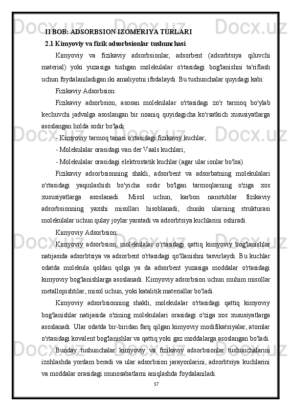 II BOB: ADSORBSION IZOMERIYA TURLARI
2.1 Kimyoviy va fizik adsorbsionlar tushunchasi
Kimyoviy   va   fizikaviy   adsorbsionlar,   adsorbent   (adsorbtsiya   qiluvchi
material)   yoki   yuzasiga   tushgan   molekulalar   o'rtasidagi   bog'lanishni   ta'riflash
uchun foydalaniladigan iki amaliyotni ifodalaydi. Bu tushunchalar quyidagi kabi:
Fizikaviy Adsorbsion:
Fizikaviy   adsorbsion,   asosan   molekulalar   o'rtasidagi   zo'r   tarmoq   bo'ylab
kechuvchi   jadvalga   asoslangan   bir   noaniq   quyidagicha   ko'rsatkich   xususiyatlarga
asoslangan holda sodir bo'ladi:
- Kimyoviy tarmoq tanasi o'rtasidagi fizikaviy kuchlar;
- Molekulalar orasidagi van der Vaals kuchlari;
- Molekulalar orasidagi elektrostatik kuchlar (agar ular ionlar bo'lsa).
Fizikaviy   adsorbsionning   shakli,   adsorbent   va   adsorbatning   molekulalari
o'rtasidagi   yaqinlashish   bo'yicha   sodir   bo'lgan   tarmoqlarning   o'ziga   xos
xususiyatlarga   asoslanadi.   Misol   uchun,   karbon   nanotublar   fizikaviy
adsorbsionning   yaxshi   misollari   hisoblanadi,   chunki   ularning   strukturasi
molekulalar uchun qulay joylar yaratadi va adsorbtsiya kuchlarini oshiradi.
Kimyoviy Adsorbsion:
Kimyoviy   adsorbsion,   molekulalar   o'rtasidagi   qattiq   kimyoviy   bog'lanishlar
natijasida adsorbtsiya  va adsorbent  o'rtasidagi  qo'llanishni  tasvirlaydi. Bu kuchlar
odatda   molekula   qoldan   qolga   ya   da   adsorbent   yuzasiga   moddalar   o'rtasidagi
kimyoviy bog'lanishlarga asoslanadi. Kimyoviy adsorbsion uchun muhim misollar
metallopishtilar, misol uchun, yoki katalitik materiallar bo'ladi.
Kimyoviy   adsorbsionning   shakli,   molekulalar   o'rtasidagi   qattiq   kimyoviy
bog'lanishlar   natijasida   o'zining   molekulalari   orasidagi   o'ziga   xos   xususiyatlarga
asoslanadi. Ular odatda bir-biridan farq qilgan kimyoviy modifikatsiyalar, atomlar
o'rtasidagi kovalent bog'lanishlar va qattiq yoki gaz moddalarga asoslangan bo'ladi.
Bunday   tushunchalar   kimyoviy   va   fizikaviy   adsorbsionlar   tushunchalarini
izohlashda yordam beradi  va ular adsorbsion  jarayonlarini, adsorbtsiya  kuchlarini
va moddalar orasidagi munosabatlarni aniqlashda foydalaniladi.
17 