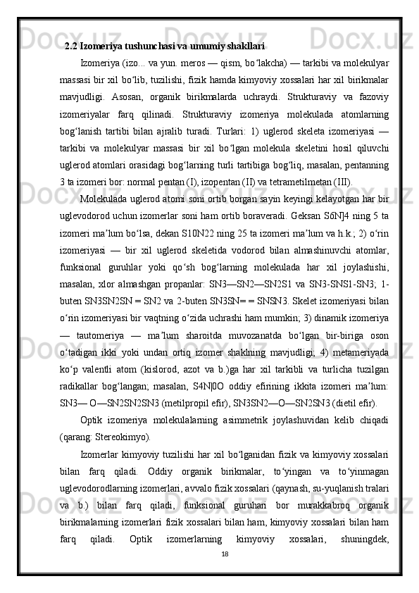 2.2 Izomeriya tushunchasi va umumiy shakllari
Izomeriya (izo... va yun. meros — qism, bo lakcha) — tarkibi va molekulyarʻ
massasi  bir xil bo lib, tuzilishi, fizik hamda kimyoviy xossalari har xil birikmalar	
ʻ
mavjudligi.   Asosan,   organik   birikmalarda   uchraydi.   Strukturaviy   va   fazoviy
izomeriyalar   farq   qilinadi.   Strukturaviy   izomeriya   molekulada   atomlarning
bog lanish   tartibi   bilan   ajralib   turadi.   Turlari:   1)   uglerod   skeleta   izomeriyasi   —	
ʻ
tarkibi   va   molekulyar   massasi   bir   xil   bo lgan   molekula   skeletini   hosil   qiluvchi	
ʻ
uglerod atomlari orasidagi bog larning turli tartibiga bog liq, masalan, pentanning	
ʻ ʻ
3 ta izomeri bor: normal pentan (I), izopentan (II) va tetrametilmetan (III).
Molekulada uglerod atomi soni ortib borgan sayin keyingi kelayotgan har bir
uglevodorod uchun izomerlar soni ham ortib boraveradi. Geksan S6N]4 ning 5 ta
izomeri ma lum bo lsa, dekan S10N22 ning 25 ta izomeri ma lum va h.k.; 2) o rin	
ʼ ʻ ʼ ʻ
izomeriyasi   —   bir   xil   uglerod   skeletida   vodorod   bilan   almashinuvchi   atomlar,
funksional   guruhlar   yoki   qo sh   bog larning   molekulada   har   xil   joylashishi,	
ʻ ʻ
masalan,   xlor   almashgan   propanlar:   SN3—SN2—SN2S1   va   SN3-SNS1-SN3;   1-
buten SN3SN2SN = SN2 va 2-buten SN3SN= = SNSN3. Skelet izomeriyasi bilan
o rin izomeriyasi bir vaqtning o zida uchrashi ham mumkin; 3) dinamik izomeriya	
ʻ ʻ
—   tautomeriya   —   ma lum   sharoitda   muvozanatda   bo lgan   bir-biriga   oson	
ʼ ʻ
o tadigan   ikki   yoki   undan   ortiq   izomer   shaklning   mavjudligi;   4)   metameriyada	
ʻ
ko p   valentli   atom   (kislorod,   azot   va   b.)ga   har   xil   tarkibli   va   turlicha   tuzilgan
ʻ
radikallar   bog langan;   masalan,   S4N|0O   oddiy   efirining   ikkita   izomeri   ma lum:	
ʻ ʼ
SN3— O—SN2SN2SN3 (metilpropil efir), SN3SN2—O—SN2SN3 (dietil efir).
Optik   izomeriya   molekulalarning   asimmetrik   joylashuvidan   kelib   chiqadi
(qarang: Stereokimyo).
Izomerlar  kimyoviy tuzilishi  har  xil  bo lganidan fizik va kimyoviy xossalari	
ʻ
bilan   farq   qiladi.   Oddiy   organik   birikmalar,   to yingan   va   to yinmagan	
ʻ ʻ
uglevodorodlarning izomerlari, avvalo fizik xossalari (qaynash, su-yuqlanish tralari
va   b.)   bilan   farq   qiladi,   funksional   guruhari   bor   murakkabroq   organik
birikmalarning izomerlari fizik xossalari bilan ham, kimyoviy xossalari bilan ham
farq   qiladi.   Optik   izomerlarning   kimyoviy   xossalari,   shuningdek,
18 