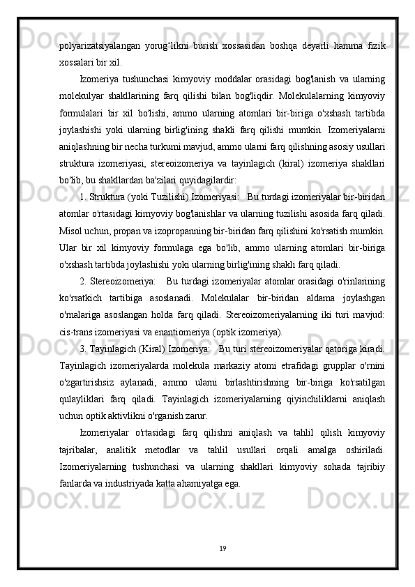 polyarizatsiyalangan   yorug likni   burish   xossasidan   boshqa   deyarli   hamma   fizikʻ
xossalari bir xil.
Izomeriya   tushunchasi   kimyoviy   moddalar   orasidagi   bog'lanish   va   ularning
molekulyar   shakllarining   farq   qilishi   bilan   bog'liqdir.   Molekulalarning   kimyoviy
formulalari   bir   xil   bo'lishi,   ammo   ularning   atomlari   bir-biriga   o'xshash   tartibda
joylashishi   yoki   ularning   birlig'ining   shakli   farq   qilishi   mumkin.   Izomeriyalarni
aniqlashning bir necha turkumi mavjud, ammo ularni farq qilishning asosiy usullari
struktura   izomeriyasi,   stereoizomeriya   va   tayinlagich   (kiral)   izomeriya   shakllari
bo'lib, bu shakllardan ba'zilari quyidagilardir:
1. Struktura (yoki Tuzilishi) Izomeriyasi:   Bu turdagi izomeriyalar bir-biridan
atomlar o'rtasidagi kimyoviy bog'lanishlar va ularning tuzilishi asosida farq qiladi.
Misol uchun, propan va izopropanning bir-biridan farq qilishini ko'rsatish mumkin.
Ular   bir   xil   kimyoviy   formulaga   ega   bo'lib,   ammo   ularning   atomlari   bir-biriga
o'xshash tartibda joylashishi yoki ularning birlig'ining shakli farq qiladi.
2. Stereoizomeriya:     Bu turdagi izomeriyalar atomlar orasidagi  o'rinlarining
ko'rsatkich   tartibiga   asoslanadi.   Molekulalar   bir-biridan   aldama   joylashgan
o'rnalariga   asoslangan   holda   farq   qiladi.   Stereoizomeriyalarning   iki   turi   mavjud:
cis-trans izomeriyasi va enantiomeriya (optik izomeriya).
3. Tayinlagich (Kiral) Izomeriya:   Bu turi stereoizomeriyalar qatoriga kiradi.
Tayinlagich   izomeriyalarda   molekula   markaziy   atomi   etrafidagi   grupplar   o'rnini
o'zgartirishsiz   aylanadi,   ammo   ularni   birlashtirishning   bir-biriga   ko'rsatilgan
qulayliklari   farq   qiladi.   Tayinlagich   izomeriyalarning   qiyinchiliklarni   aniqlash
uchun optik aktivlikni o'rganish zarur.
Izomeriyalar   o'rtasidagi   farq   qilishni   aniqlash   va   tahlil   qilish   kimyoviy
tajribalar,   analitik   metodlar   va   tahlil   usullari   orqali   amalga   oshiriladi.
Izomeriyalarning   tushunchasi   va   ularning   shakllari   kimyoviy   sohada   tajribiy
fanlarda va industriyada katta ahamiyatga ega.
19 