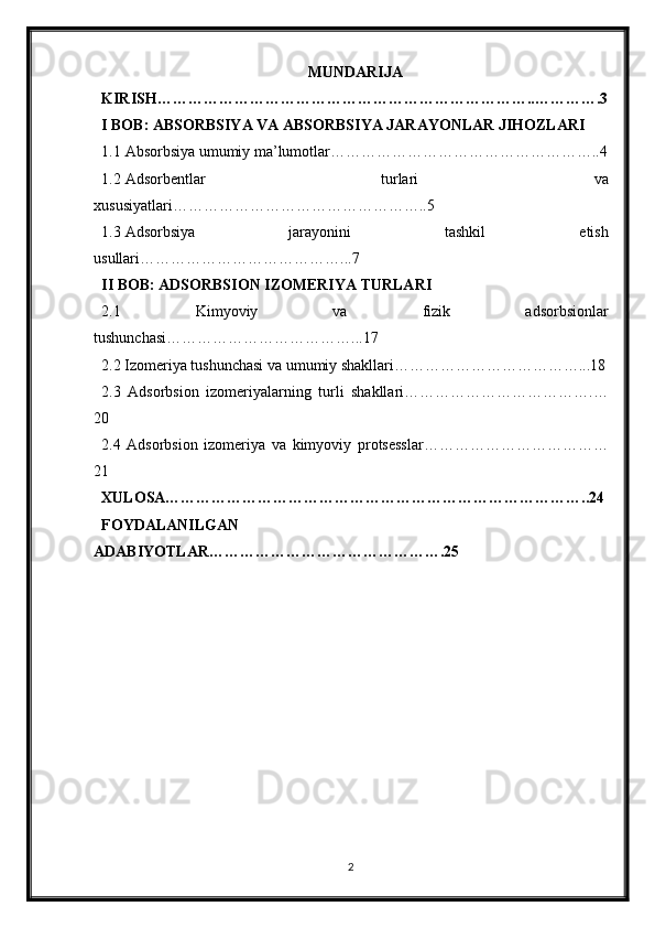 MUNDARIJA
KIRISH………………………………………………………………..………….3
I BOB: ABSORBSIYA VA ABSORBSIYA JARAYONLAR JIHOZLARI
1.1 Absorbsiya umumiy ma’lumotlar……………………………………………..4
1.2 Adsorbentlar   turlari   va
xususiyatlari…………………………………………..5
1.3 Adsorbsiya   jarayonini   tashkil   etish
usullari…………………………………...7
II BOB: ADSORBSION IZOMERIYA TURLARI
2.1   Kimyoviy   va   fizik   adsorbsionlar
tushunchasi………………………………...17
2.2 Izomeriya tushunchasi va umumiy shakllari………………………………...18
2.3   Adsorbsion   izomeriyalarning   turli   shakllari……………………………….…
20
2.4   Adsorbsion   izomeriya   va   kimyoviy   protsesslar………………………………
21
XULOSA………………………………………………………………………..24
FOYDALANILGAN
ADABIYOTLAR……………………………………….25
2