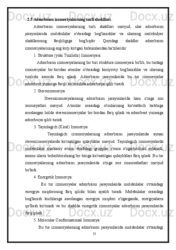 2.3 Adsorbsion izomeriyalarning turli shakllari
Adsorbsion   izomeriyalarning   turli   shakllari   mavjud,   ular   adsorbsion
jarayonlarida   molekulalar   o'rtasidagi   bog'lanishlar   va   ularning   molekulyar
shakllarining   farqliligiga   bog'liqdir.   Quyidagi   shakllar   adsorbsion
izomeriyalarining eng ko'p ko'rgan turkumlaridan ba'zilaridir:
1. Struktura (yoki Tuzilishi) Izomeriyasi:
   Adsorbsion izomeriyalarning bir turi struktura izomeriyasi bo'lib, bu turdagi
izomeriyalar   bir-biridan   atomlar   o'rtasidagi   kimyoviy   bog'lanishlar   va   ularning
tuzilishi   asosida   farq   qiladi.   Adsorbsion   jarayonlarida   bu   tur   izomeriyalar
adsorbent yuzasiga farqli ko'rinishda adsorbsiya qilib turadi.
2. Stereoizomeriya:
      Stereoizomeriyalarning   adsorbsion   jarayonlarida   ham   o'ziga   xos
xususiyatlari   mavjud.   Atomlar   orasidagi   o'rinlarining   ko'rsatkich   tartibiga
asoslangan  holda  stereoizomeriyalar  bir-biridan  farq  qiladi  va  adsorbent   yuzasiga
adsorbsiya qilib turadi.
3. Tayinlagich (Kiral) Izomeriya:
      Tayinlagich   izomeriyalarning   adsorbsion   jarayonlarida   aynan
stereoizomeriyalarda   ko'rsatilgan   qulayliklar   mavjud.   Tayinlagich   izomeriyalarda
molekulalar   markaziy   atomi   etrafidagi   grupplar   o'rnini   o'zgartirishsiz   aylanadi,
ammo ularni birlashtirishning bir-biriga ko'rsatilgan qulayliklari farq qiladi. Bu tur
izomeriyalarning   adsorbsion   jarayonlarida   o'ziga   xos   munosabatlari   mavjud
bo'ladi.
4. Energetik Izomeriya:
      Bu   tur   izomeriyalar   adsorbsion   jarayonlarida   molekulalar   o'rtasidagi
energiya   miqdorining   farq   qilishi   bilan   ajralib   turadi.   Molekulalar   orasidagi
bog'lanish   kuchlariga   asoslangan   energiya   miqdori   o'zgarganda,   energiyalarni
qo'llash   ko'rinadi   va   bu   shaklda   energetik   izomeriyalar   adsorbsion   jarayonlarida
farq qiladi.
5. Molecular Conformational Isomeriya:
      Bu   tur   izomeriyalarning   adsorbsion   jarayonlarida   molekulalar   o'rtasidagi
21