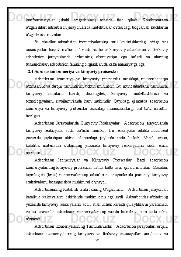 konformatsiyalar   (shakl   o'zgarishlari)   asosida   farq   qiladi.   Konformatsiya
o'zgarishlari adsorbsion jarayonlarida molekulalar o'rtasidagi bog'lanish kuchlarini
o'zgartirishi mumkin.
Bu   shakllar   adsorbsion   izomeriyalarning   turli   ko'rinishlardagi   o'ziga   xos
xususiyatlari  haqida  ma'lumot  beradi.  Bu turlar  kimyoviy adsorbsion  va fizikaviy
adsorbsion   jarayonlarida   o'zlarining   ahamiyatiga   ega   bo'ladi   va   ularning
tushunchalari adsorbsion fanining o'rganilishida katta ahamiyatga ega.
2.4 Adsorbsion izomeriya va kimyoviy protsesslar
Adsorbsion   izomeriya   va   kimyoviy   protsesslar   orasidagi   munosabatlarga
o'xshashlik   va farqni   tushuntirish  uchun muhimdir. Bu  munosabatlarni   tushunish,
kimyoviy   tizimlarni   tuzish,   shuningdek,   kimyoviy   modellashtirish   va
texnologiyalarni   rivojlantirishda   ham   muhimdir.   Quyidagi   qismatda   adsorbsion
izomeriya   va   kimyoviy   protsesslar   orasidagi   munosabatlarga   oid   ba'zi   misollar
berilgan:
Adsorbsion   Jarayonlarida   Kimyoviy   Reaksiyalar:     Adsorbsion   jarayonlarida
kimyoviy   reaksiyalar   sodir   bo'lishi   mumkin.   Bu   reaksiyalar   odatda   adsorbent
yuzasida   joylashgan   aktivi   o'lchovdagi   joylarda   sodir   bo'ladi.   Misol   uchun,
katalitik   materiallar   o'zlarining   yuzasida   kimyoviy   reaksiyalarni   sodir   etishi
mumkin.
Adsorbsion   Izomeriyalar   va   Kimyoviy   Protsesslar:   Ba'zi   adsorbsion
izomeriyalarning kimyoviy protsesslar ustida katta ta'sir qilishi mumkin. Masalan,
tayinlagich   (kiral)   izomeriyalarning   adsorbsion   jarayonlarida   jismoniy   kimyoviy
reaksiyalarni boshqarishda muhim rol o'ynaydi.
Adsorbsionning Katalitik Ishtirokining O'rganilishi:      Adsorbsion jarayonlari
katalitik   reaksiyalarni   oshirishda   muhim   o'rin   egallaydi.   Adsorbentlar   o'zlarining
yuzasida kimyoviy reaksiyalarni sodir etish uchun kerakli qulayliklarni yaratishadi
va   bu   jarayonlar   adsorbsion   izomeriyalarning   yaxshi   ko'rishida   ham   katta   rolini
o'ynaydi.
Adsorbsion Izomeriyalarning Tushuntirilishi:     Adsorbsion jarayonlari orqali,
adsorbsion   izomeriyalarning   kimyoviy   va   fizikaviy   xususiyatlari   aniqlanadi   va
22 