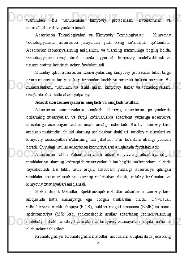 tushuniladi.   Bu   tushunchalar   kimyoviy   protsesslarni   rivojlantirish   va
optimallashtirishda yordam beradi.
Adsorbsion   Teknologiyalari   va   Kimyoviy   Texnologiyalar:       Kimyoviy
texnologiyalarda   adsorbsion   jarayonlari   juda   keng   ko'rinishda   qo'llaniladi.
Adsorbsion   izomeriyalarning   aniqlanishi   va   ularning   mazmuniga   bog'liq   holda,
texnologiyalarni   rivojlantirish,   novda   tayyorlash,   kimyoviy   modellashtirish   va
tizimni optimallashtirish uchun foydalaniladi.
Shunday qilib,  adsorbsion  izomeriyalarning  kimyoviy  protsesslar  bilan  birga
o'zaro munosabatlari  juda ko'p tomondan kuchli  va samarali  bo'lishi  mumkin. Bu
munosabatlarni   tushunish   va   tahlil   qilish,   kimyoviy   fanlar   va   texnologiyalarni
rivojlantirishda katta ahamiyatga ega.
Adsorbsion izomeriyalarni aniqlash va aniqlash usullari
Adsorbsion   izomeriyalarni   aniqlash,   ularning   adsorbsion   jarayonlarida
o'zlarining   xususiyatlari   va   farqli   ko'rinishlarda   adsorbent   yuzasiga   adsorbsiya
qilishlariga   asoslangan   usullar   orqali   amalga   oshiriladi.   Bu   tur   izomeriyalarni
aniqlash   muhimdir,   chunki   ularning   molekulyar   shakllari,   tarkibiy   tuzilmalari   va
kimyoviy   xususiyatlari   o'zlarining   turli   jihatdan   ta'sir   ko'rishini   olishga   yordam
beradi. Quyidagi usullar adsorbsion izomeriyalarni aniqlashda foydalaniladi:
Adsorbsion  Tahlili:   Adsorbsion  tahlili,  adsorbent   yuzasiga  adsorbsiya   qilgan
moddalar va ularning ko'rsatgich xususiyatlari bilan bog'liq ma'lumotlarni olishda
foydalaniladi.   Bu   tahlil   usuli   orqali,   adsorbent   yuzasiga   adsorbsiya   qilingan
moddalar   analiz   qilinadi   va   ularning   molekulyar   shakli,   tarkibiy   tuzilmalari   va
kimyoviy xususiyatlari aniqlanadi.
Spektroskopik   Metodlar:   Spektroskopik   metodlar,   adsorbsion   izomeriyalarni
aniqlashda   katta   ahamiyatga   ega   bo'lgan   usullardan   biridir.   UV-visual,
infrachervona   spektroskopiya   (FTIR),   nukleer   magnit   resonansi   (NMR)   va   mass-
spektrometriya   (MS)   kabi   spektroskopik   usullar   adsorbsion   izomeriyalarning
molekulyar  shakl, tarkibiy tuzilmalari va kimyoviy xususiyatlari  haqida ma'lumot
olish uchun ishlatiladi.
Kromatografiya: Kromatografik metodlar, moddalarn aniqlanishida juda keng
23 