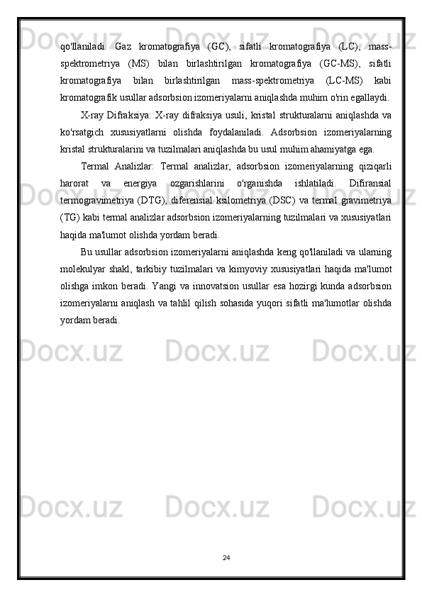 qo'llaniladi.   Gaz   kromatografiya   (GC),   sifatli   kromatografiya   (LC),   mass-
spektrometriya   (MS)   bilan   birlashtirilgan   kromatografiya   (GC-MS),   sifatli
kromatografiya   bilan   birlashtirilgan   mass-spektrometriya   (LC-MS)   kabi
kromatografik usullar adsorbsion izomeriyalarni aniqlashda muhim o'rin egallaydi.
X-ray   Difraksiya:   X-ray   difraksiya   usuli,   kristal   strukturalarni   aniqlashda   va
ko'rsatgich   xususiyatlarni   olishda   foydalaniladi.   Adsorbsion   izomeriyalarning
kristal strukturalarini va tuzilmalari aniqlashda bu usul muhim ahamiyatga ega.
Termal   Analizlar:   Termal   analizlar,   adsorbsion   izomeriyalarning   qiziqarli
harorat   va   energiya   ozgarishlarini   o'rganishda   ishlatiladi.   Difiransial
termogravimetriya   (DTG),   diferensial   ksilometriya   (DSC)   va   termal   gravimetriya
(TG) kabi termal analizlar adsorbsion izomeriyalarning tuzilmalari va xususiyatlari
haqida ma'lumot olishda yordam beradi.
Bu usullar adsorbsion izomeriyalarni aniqlashda keng qo'llaniladi va ularning
molekulyar  shakl, tarkibiy tuzilmalari va kimyoviy xususiyatlari  haqida ma'lumot
olishga  imkon beradi. Yangi  va  innovatsion  usullar  esa   hozirgi   kunda adsorbsion
izomeriyalarni aniqlash va tahlil qilish sohasida yuqori sifatli ma'lumotlar olishda
yordam beradi.
24 