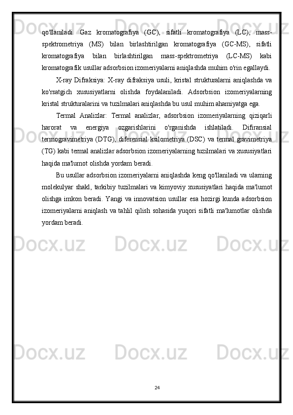 qo'llaniladi.   Gaz   kromatografiya   (GC),   sifatli   kromatografiya   (LC),   mass-
spektrometriya   (MS)   bilan   birlashtirilgan   kromatografiya   (GC-MS),   sifatli
kromatografiya   bilan   birlashtirilgan   mass-spektrometriya   (LC-MS)   kabi
kromatografik usullar adsorbsion izomeriyalarni aniqlashda muhim o'rin egallaydi.
X-ray   Difraksiya:   X-ray   difraksiya   usuli,   kristal   strukturalarni   aniqlashda   va
ko'rsatgich   xususiyatlarni   olishda   foydalaniladi.   Adsorbsion   izomeriyalarning
kristal strukturalarini va tuzilmalari aniqlashda bu usul muhim ahamiyatga ega.
Termal   Analizlar:   Termal   analizlar,   adsorbsion   izomeriyalarning   qiziqarli
harorat   va   energiya   ozgarishlarini   o'rganishda   ishlatiladi.   Difiransial
termogravimetriya   (DTG),   diferensial   ksilometriya   (DSC)   va   termal   gravimetriya
(TG) kabi termal analizlar adsorbsion izomeriyalarning tuzilmalari va xususiyatlari
haqida ma'lumot olishda yordam beradi.
Bu usullar adsorbsion izomeriyalarni aniqlashda keng qo'llaniladi va ularning
molekulyar  shakl, tarkibiy tuzilmalari va kimyoviy xususiyatlari  haqida ma'lumot
olishga  imkon beradi. Yangi  va  innovatsion  usullar  esa   hozirgi   kunda adsorbsion
izomeriyalarni aniqlash va tahlil qilish sohasida yuqori sifatli ma'lumotlar olishda
yordam beradi.
24