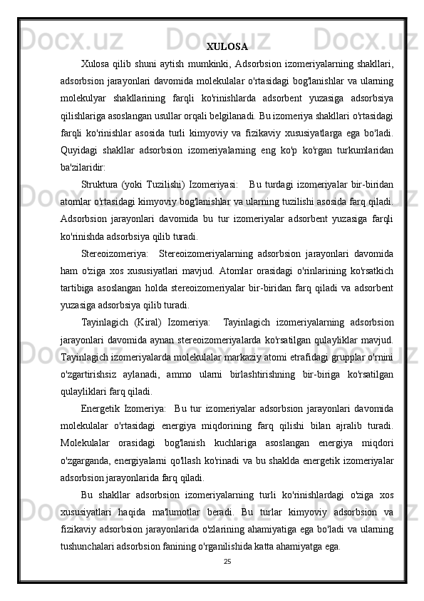 XULOSA
Xulosa   qilib   shuni   aytish   mumkinki,   Adsorbsion   izomeriyalarning   shakllari,
adsorbsion  jarayonlari   davomida  molekulalar   o'rtasidagi  bog'lanishlar   va  ularning
molekulyar   shakllarining   farqli   ko'rinishlarda   adsorbent   yuzasiga   adsorbsiya
qilishlariga asoslangan usullar orqali belgilanadi. Bu izomeriya shakllari o'rtasidagi
farqli   ko'rinishlar   asosida   turli   kimyoviy   va   fizikaviy   xususiyatlarga   ega   bo'ladi.
Quyidagi   shakllar   adsorbsion   izomeriyalarning   eng   ko'p   ko'rgan   turkumlaridan
ba'zilaridir:
Struktura   (yoki   Tuzilishi)   Izomeriyasi:       Bu   turdagi   izomeriyalar   bir-biridan
atomlar o'rtasidagi kimyoviy bog'lanishlar va ularning tuzilishi asosida farq qiladi.
Adsorbsion   jarayonlari   davomida   bu   tur   izomeriyalar   adsorbent   yuzasiga   farqli
ko'rinishda adsorbsiya qilib turadi.
Stereoizomeriya:     Stereoizomeriyalarning   adsorbsion   jarayonlari   davomida
ham   o'ziga   xos   xususiyatlari   mavjud.   Atomlar   orasidagi   o'rinlarining   ko'rsatkich
tartibiga   asoslangan   holda   stereoizomeriyalar   bir-biridan   farq   qiladi   va   adsorbent
yuzasiga adsorbsiya qilib turadi.
Tayinlagich   (Kiral)   Izomeriya:     Tayinlagich   izomeriyalarning   adsorbsion
jarayonlari   davomida  aynan   stereoizomeriyalarda   ko'rsatilgan   qulayliklar   mavjud.
Tayinlagich izomeriyalarda molekulalar markaziy atomi etrafidagi grupplar o'rnini
o'zgartirishsiz   aylanadi,   ammo   ularni   birlashtirishning   bir-biriga   ko'rsatilgan
qulayliklari farq qiladi.
Energetik   Izomeriya:     Bu   tur   izomeriyalar   adsorbsion   jarayonlari   davomida
molekulalar   o'rtasidagi   energiya   miqdorining   farq   qilishi   bilan   ajralib   turadi.
Molekulalar   orasidagi   bog'lanish   kuchlariga   asoslangan   energiya   miqdori
o'zgarganda, energiyalarni qo'llash ko'rinadi  va bu shaklda energetik izomeriyalar
adsorbsion jarayonlarida farq qiladi.
Bu   shakllar   adsorbsion   izomeriyalarning   turli   ko'rinishlardagi   o'ziga   xos
xususiyatlari   haqida   ma'lumotlar   beradi.   Bu   turlar   kimyoviy   adsorbsion   va
fizikaviy adsorbsion jarayonlarida o'zlarining ahamiyatiga ega bo'ladi  va ularning
tushunchalari adsorbsion fanining o'rganilishida katta ahamiyatga ega.
25
