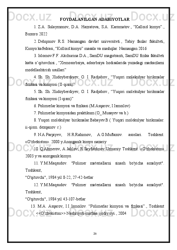 FOYDALANILGAN ADABIYOTLAR
1. Z.A.   Sulaymonov,   D.A.   Hazratova,   S.A.   Karomatov.,   “Kalloid   kimyo”.,
Buxoro 2022
2. Dehqonov   R.S.   Namangan   davlat   universiteti.,   Tabiy   fanlar   fakulteti,
Kimyo kafedrasi, “Kolloid kimyo” masala va mashqlar. Namangan 2016
3. Islomov F.F. Akchurina D.A., SamDU magistranti, SamDU fizika fakulteti
katta  o’qituvchisi.,   “Xemosorbsiya,   adsorbsiya   hodisalarida   yuzadagi   markazlarni
modellashtirish usullari”
4. Sh.   Sh.   Xudoyberdiyev,   O.   I.   Radjabov.,   “Yuqori   molekulyar   birikmalar
fizikasi va kimyosi (II-qism)”
5. Sh.   Sh.   Xudoyberdiyev,   O.   I.   Radjabov.,   “Yuqori   molekulyar   birikmalar
fizikasi va kimyosi (I-qism)”
6. Polimerlar kimyosi va fizikasi (M.Asqarov, I.Ismoilov)
7. Polimerlar kimyosidan praktikum (O_.Musayev va b.)
8. Yuqori   molekulyar   birikmalar.Babayev.B.(   Yuqori   molekulyar   birikmalar.
ii-qism. dexqanov  r.)
9. N.A.Parpiyev,   H.R.Rahimov,   A.G.Muftaxov.   asoslari.   Toshkent.
«O'zbekiston». 2000 y.Anorganik kimyo nazariy 
10. Q.Ahmerov,   A.Jalilov,   R.Sayfutdinov   Umumiy   Toshkent.   «O'zbekiston»
2003 y.va anorganik kimyo.
11. Y.M.Maqsudov.   "Polimer   materiallarni   sinash   bo'yicha   amaliyot".
Toshkent,
"O'qituvchi", 1984 yil 8-22, 27-42-betlar
12. Y.M.Maqsudov.   "Polimer   materiallarni   sinash   bo'yicha   amaliyot".
Toshkent,
"O'qituvchi", 1984 yil 43-107-betlar
13.   M.A.   Asqarov,   I.I   Ismoilov.   “Polimerlar   kimyosi   va   fizikasi”.,   Toshkent
<<O’zbekiston>> Nashriyoti-matbaa ijodiy uyi., 2004
26 