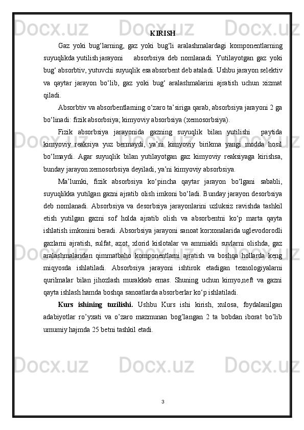 KIRISH
Gaz   yoki   bug‘larning,   gaz   yoki   bug‘li   aralashmalardagi   komponentlarning
suyuqlikda yutilish jarayoni absorbsiya   deb   nomlanadi.   Yutilayotgan   gaz   yoki
bug‘ absorbtiv, yutuvchi suyuqlik esa absorbent deb ataladi. Ushbu jarayon selektiv
va   qaytar   jarayon   bo‘lib,   gaz   yoki   bug‘   aralashmalarini   ajratish   uchun   xizmat
qiladi.
Absorbtiv va absorbentlarning o‘zaro ta’siriga qarab, absorbsiya jarayoni 2 ga
bo‘linadi: fizik absorbsiya; kimyoviy absorbsiya (xemosorbsiya).
Fizik   absorbsiya   jarayonida   gazning   suyuqlik   bilan   yutilishi     paytida
kimyoviy   reaksiya   yuz   bermaydi,   ya’ni   kimyoviy   birikma   yangi   modda   hosil
bo‘lmaydi.   Agar   suyuqlik   bilan   yutilayotgan   gaz   kimyoviy   reaksiyaga   kirishsa,
bunday jarayon xemosorbsiya deyiladi, ya’ni kimyoviy absorbsiya.
Ma’lumki,   fizik   absorbsiya   ko‘рincha   qaytar   jarayon   bo‘lgani   sababli,
suyuqlikka yutilgan gazni ajratib olish imkoni bo‘ladi. Bunday jarayon desorbsiya
deb   nomlanadi.   Absorbsiya   va   desorbsiya   jarayonlarini   uzluksiz   ravishda   tashkil
etish   yutilgan   gazni   sof   holda   ajratib   olish   va   absorbentni   ko‘p   marta   qayta
ishlatish imkonini beradi. Absorbsiya jarayoni sanoat korxonalarida uglevodorodli
gazlarni   ajratish,   sulfat,   azot,   xlorid   kislotalar   va   ammiakli   suvlarni   olishda,   gaz
aralashmalaridan   qimmatbaho   komponentlarni   ajratish   va   boshqa   hollarda   keng
miqyosda   ishlatiladi.   Absorbsiya   jarayoni   ishtirok   etadigan   texnologiyalarni
qurilmalar   bilan   jihozlash   murakkab   emas.   Shuning   uchun   kimyo,neft   va   gazni
qayta ishlash hamda boshqa sanoatlarda absorberlar ko‘p ishlatiladi.
Kurs   ishining   tuzilishi.   Ushbu   Kurs   ishi   kirish,   xulosa,   foydalanilgan
adabiyotlar   ro’yxati   va   o’zaro   mazmunan   bog’langan   2   ta   bobdan   iborat   bo’lib
umumiy hajmda 25 betni tashkil etadi.
3 