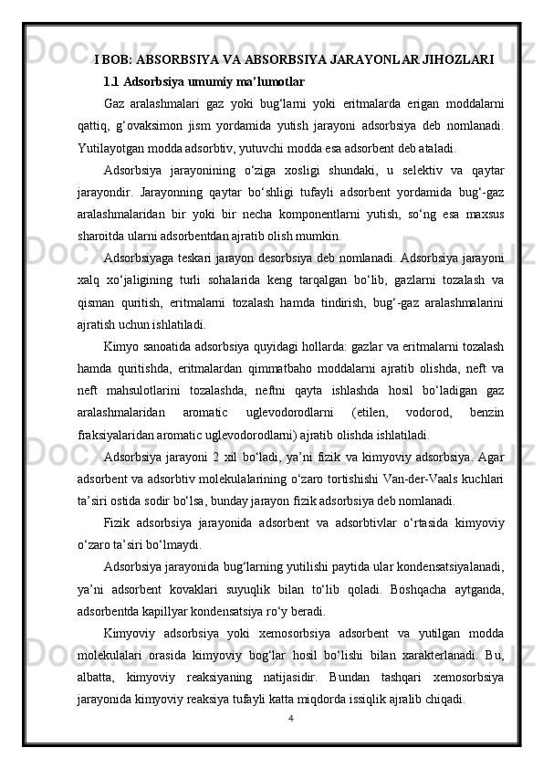 I BOB: ABSORBSIYA VA ABSORBSIYA JARAYONLAR JIHOZLARI
1.1 Adsorbsiya umumiy ma’lumotlar
Gaz   aralashmalari   gaz   yoki   bug‘larni   yoki   eritmalarda   erigan   moddalarni
qattiq,   g‘ovaksimon   jism   yordamida   yutish   jarayoni   adsorbsiya   deb   nomlanadi.
Yutilayotgan modda adsorbtiv, yutuvchi modda esa adsorbent deb ataladi.
Adsorbsiya   jarayonining   o‘ziga   xosligi   shundaki,   u   selektiv   va   qaytar
jarayondir.   Jarayonning   qaytar   bo‘shligi   tufayli   adsorbent   yordamida   bug‘-gaz
aralashmalaridan   bir   yoki   bir   necha   komponentlarni   yutish,   so‘ng   esa   maxsus
sharoitda ularni adsorbentdan ajratib olish mumkin.
Adsorbsiyaga teskari jarayon desorbsiya deb nomlanadi. Adsorbsiya jarayoni
xalq   xo‘jaligining   turli   sohalarida   keng   tarqalgan   bo‘lib,   gazlarni   tozalash   va
qisman   quritish,   eritmalarni   tozalash   hamda   tindirish,   bug‘-gaz   aralashmalarini
ajratish uchun ishlatiladi.
Kimyo sanoatida adsorbsiya quyidagi hollarda: gazlar va eritmalarni tozalash
hamda   quritishda,   eritmalardan   qimmatbaho   moddalarni   ajratib   olishda,   neft   va
neft   mahsulotlarini   tozalashda,   neftni   qayta   ishlashda   hosil   bo‘ladigan   gaz
aralashmalaridan   aromatic   uglevodorodlarni   (etilen,   vodorod,   benzin
fraksiyalaridan aromatic uglevodorodlarni) ajratib olishda ishlatiladi.
Adsorbsiya   jarayoni   2   xil   bo‘ladi,   ya’ni   fizik   va   kimyoviy   adsorbsiya.   Agar
adsorbent va adsorbtiv molekulalarining o‘zaro tortishishi Van-der-Vaals kuchlari
ta’siri ostida sodir bo‘lsa, bunday jarayon fizik adsorbsiya deb nomlanadi.
Fizik   adsorbsiya   jarayonida   adsorbent   va   adsorbtivlar   o‘rtasida   kimyoviy
o‘zaro ta’siri bo‘lmaydi.
Adsorbsiya jarayonida bug‘larning yutilishi paytida ular kondensatsiyalanadi,
ya’ni   adsorbent   kovaklari   suyuqlik   bilan   to‘lib   qoladi.   Boshqacha   aytganda,
adsorbentda kaрillyar kondensatsiya ro‘y beradi.
Kimyoviy   adsorbsiya   yoki   xemosorbsiya   adsorbent   va   yutilgan   modda
molekulalari   orasida   kimyoviy   bog‘lar   hosil   bo‘lishi   bilan   xarakterlanadi.   Bu,
albatta,   kimyoviy   reaksiyaning   natijasidir.   Bundan   tashqari   xemosorbsiya
jarayonida kimyoviy reaksiya tufayli katta miqdorda issiqlik ajralib chiqadi.
4