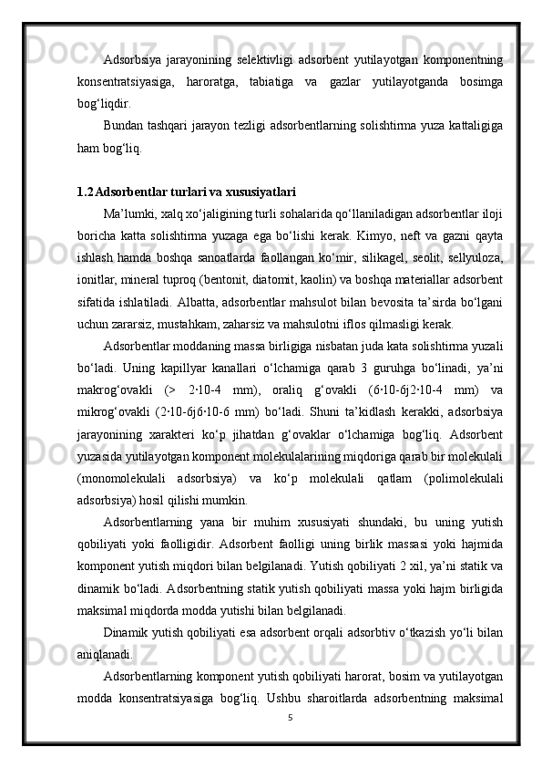 Adsorbsiya   jarayonining   selektivligi   adsorbent   yutilayotgan   komponentning
konsentratsiyasiga,   haroratga,   tabiatiga   va   gazlar   yutilayotganda   bosimga
bog‘liqdir.
Bundan tashqari jarayon tezligi adsorbentlarning solishtirma yuza kattaligiga
ham bog‘liq.
1.2 Adsorbentlar turlari va xususiyatlari
Ma’lumki, xalq xo‘jaligining turli sohalarida qo‘llaniladigan adsorbentlar iloji
boricha   katta   solishtirma   yuzaga   ega   bo‘lishi   kerak.   Kimyo,   neft   va   gazni   qayta
ishlash   hamda   boshqa   sanoatlarda   faollangan   ko‘mir,   silikagel,   seolit,   sellyuloza,
ionitlar, mineral tuproq (bentonit, diatomit, kaolin) va boshqa materiallar adsorbent
sifatida ishlatiladi. Albatta, adsorbentlar  mahsulot  bilan bevosita  ta’sirda bo‘lgani
uchun zararsiz, mustahkam, zaharsiz va mahsulotni iflos qilmasligi kerak.
Adsorbentlar moddaning massa birligiga nisbatan juda kata solishtirma yuzali
bo‘ladi.   Uning   kaрillyar   kanallari   o‘lchamiga   qarab   3   guruhga   bo‘linadi,   ya’ni
makrog‘ovakli   (>   2·10-4   mm),   oraliq   g‘ovakli   (6·10-6ј2·10-4   mm)   va
mikrog‘ovakli   (2·10-6ј6·10-6   mm)   bo‘ladi.   Shuni   ta’kidlash   kerakki,   adsorbsiya
jarayonining   xarakteri   ko‘p   jihatdan   g‘ovaklar   o‘lchamiga   bog‘liq.   Adsorbent
yuzasida yutilayotgan komponent molekulalarining miqdoriga qarab bir molekulali
(monomolekulali   adsorbsiya)   va   ko‘p   molekulali   qatlam   (polimolekulali
adsorbsiya) hosil qilishi mumkin.
Adsorbentlarning   yana   bir   muhim   xususiyati   shundaki,   bu   uning   yutish
qobiliyati   yoki   faolligidir.   Adsorbent   faolligi   uning   birlik   massasi   yoki   hajmida
komponent yutish miqdori bilan belgilanadi. Yutish qobiliyati 2 xil, ya’ni statik va
dinamik bo‘ladi. Adsorbentning statik yutish qobiliyati massa yoki hajm birligida
maksimal miqdorda modda yutishi bilan belgilanadi.
Dinamik yutish qobiliyati esa adsorbent orqali adsorbtiv o‘tkazish yo‘li bilan
aniqlanadi.
Adsorbentlarning komponent yutish qobiliyati harorat, bosim va yutilayotgan
modda   konsentratsiyasiga   bog‘liq.   Ushbu   sharoitlarda   adsorbentning   maksimal
5 