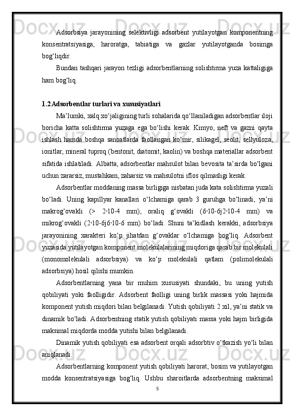 Adsorbsiya   jarayonining   selektivligi   adsorbent   yutilayotgan   komponentning
konsentratsiyasiga,   haroratga,   tabiatiga   va   gazlar   yutilayotganda   bosimga
bog‘liqdir.
Bundan tashqari jarayon tezligi adsorbentlarning solishtirma yuza kattaligiga
ham bog‘liq.
1.2 Adsorbentlar turlari va xususiyatlari
Ma’lumki, xalq xo‘jaligining turli sohalarida qo‘llaniladigan adsorbentlar iloji
boricha   katta   solishtirma   yuzaga   ega   bo‘lishi   kerak.   Kimyo,   neft   va   gazni   qayta
ishlash   hamda   boshqa   sanoatlarda   faollangan   ko‘mir,   silikagel,   seolit,   sellyuloza,
ionitlar, mineral tuproq (bentonit, diatomit, kaolin) va boshqa materiallar adsorbent
sifatida ishlatiladi. Albatta, adsorbentlar  mahsulot  bilan bevosita  ta’sirda bo‘lgani
uchun zararsiz, mustahkam, zaharsiz va mahsulotni iflos qilmasligi kerak.
Adsorbentlar moddaning massa birligiga nisbatan juda kata solishtirma yuzali
bo‘ladi.   Uning   kaрillyar   kanallari   o‘lchamiga   qarab   3   guruhga   bo‘linadi,   ya’ni
makrog‘ovakli   (>   2·10-4   mm),   oraliq   g‘ovakli   (6·10-6ј2·10-4   mm)   va
mikrog‘ovakli   (2·10-6ј6·10-6   mm)   bo‘ladi.   Shuni   ta’kidlash   kerakki,   adsorbsiya
jarayonining   xarakteri   ko‘p   jihatdan   g‘ovaklar   o‘lchamiga   bog‘liq.   Adsorbent
yuzasida yutilayotgan komponent molekulalarining miqdoriga qarab bir molekulali
(monomolekulali   adsorbsiya)   va   ko‘p   molekulali   qatlam   (polimolekulali
adsorbsiya) hosil qilishi mumkin.
Adsorbentlarning   yana   bir   muhim   xususiyati   shundaki,   bu   uning   yutish
qobiliyati   yoki   faolligidir.   Adsorbent   faolligi   uning   birlik   massasi   yoki   hajmida
komponent yutish miqdori bilan belgilanadi. Yutish qobiliyati 2 xil, ya’ni statik va
dinamik bo‘ladi. Adsorbentning statik yutish qobiliyati massa yoki hajm birligida
maksimal miqdorda modda yutishi bilan belgilanadi.
Dinamik yutish qobiliyati esa adsorbent orqali adsorbtiv o‘tkazish yo‘li bilan
aniqlanadi.
Adsorbentlarning komponent yutish qobiliyati harorat, bosim va yutilayotgan
modda   konsentratsiyasiga   bog‘liq.   Ushbu   sharoitlarda   adsorbentning   maksimal
5