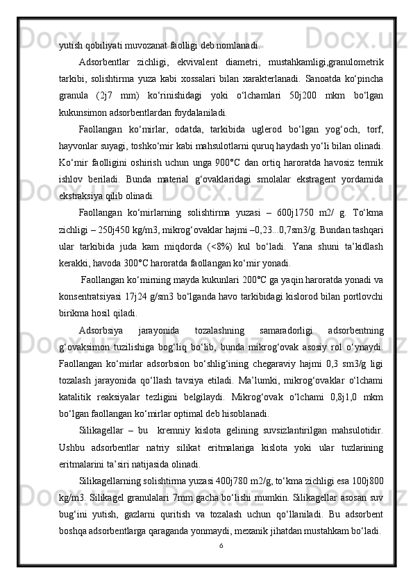 yutish qobiliyati muvozanat faolligi deb nomlanadi.
Adsorbentlar   zichligi,   ekvivalent   diametri,   mustahkamligi,granulometrik
tarkibi,   solishtirma   yuza   kabi   xossalari   bilan   xarakterlanadi.   Sanoatda   ko‘рincha
granula   (2ј7   mm)   ko‘rinishidagi   yoki   o‘lchamlari   50ј200   mkm   bo‘lgan
kukunsimon adsorbentlardan foydalaniladi.
Faollangan   ko‘mirlar,   odatda,   tarkibida   uglerod   bo‘lgan   yog‘och,   torf,
hayvonlar suyagi, toshko‘mir kabi mahsulotlarni quruq haydash yo‘li bilan olinadi.
Ko‘mir   faolligini   oshirish   uchun   unga   900°C   dan   ortiq   haroratda   havosiz   termik
ishlov   beriladi.   Bunda   material   g‘ovaklaridagi   smolalar   ekstragent   yordamida
ekstraksiya qilib olinadi.
Faollangan   ko‘mirlarning   solishtirma   yuzasi   –   600ј1750   m2/   g.   Тo‘kma
zichligi – 250ј450 kg/m3, mikrog‘ovaklar hajmi –0,23...0,7sm3/g. Bundan tashqari
ular   tarkibida   juda   kam   miqdorda   (<8%)   kul   bo‘ladi.   Yana   shuni   ta’kidlash
kerakki, havoda 300°C haroratda faollangan ko‘mir yonadi.
 Faollangan ko‘mirning mayda kukunlari 200°C ga yaqin haroratda yonadi va
konsentratsiyasi 17ј24 g/sm3 bo‘lganda havo tarkibidagi kislorod bilan portlovchi
birikma hosil qiladi.
Adsorbsiya   jarayonida   tozalashning   samaradorligi   adsorbentning
g‘ovaksimon   tuzilishiga   bog‘liq   bo‘lib,   bunda   mikrog‘ovak   asosiy   rol   o‘ynaydi.
Faollangan   ko‘mirlar   adsorbsion   bo‘shlig‘ining   chegaraviy   hajmi   0,3   sm3/g   ligi
tozalash   jarayonida   qo‘llash   tavsiya   etiladi.   Ma’lumki,   mikrog‘ovaklar   o‘lchami
katalitik   reaksiyalar   tezligini   belgilaydi.   Mikrog‘ovak   o‘lchami   0,8ј1,0   mkm
bo‘lgan faollangan ko‘mirlar optimal deb hisoblanadi.
Silikagellar   –   bu     kremniy   kislota   gelining   suvsizlantirilgan   mahsulotidir.
Ushbu   adsorbentlar   natriy   silikat   eritmalariga   kislota   yoki   ular   tuzlarining
eritmalarini ta’siri natijasida olinadi.
Silikagellarning solishtirma yuzasi 400ј780 m2/g, to‘kma zichligi esa 100ј800
kg/m3. Silikagel granulalari 7mm gacha bo‘lishi mumkin. Silikagellar asosan  suv
bug‘ini   yutish,   gazlarni   quritish   va   tozalash   uchun   qo‘llaniladi.   Bu   adsorbent
boshqa adsorbentlarga qaraganda yonmaydi, mexanik jihatdan mustahkam bo‘ladi.
6