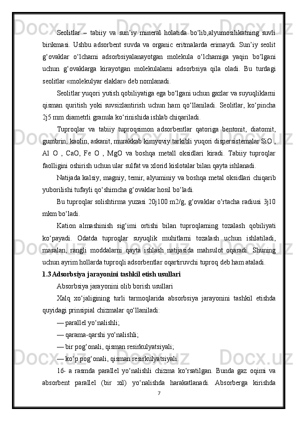 Seolitlar   –   tabiiy   va   sun’iy   mineral   holatida   bo‘lib,alyumosilikatning   suvli
birikmasi.   Ushbu   adsorbent   suvda   va   organic   eritmalarda   erimaydi.   Sun’iy   seolit
g‘ovaklar   o‘lchami   adsorbsiyalanayotgan   molekula   o‘lchamiga   yaqin   bo‘lgani
uchun   g‘ovaklarga   kirayotgan   molekulalarni   adsorbsiya   qila   oladi.   Bu   turdagi
seolitlar «molekulyar elaklar» deb nomlanadi.
Seolitlar yuqori yutish qobiliyatiga ega bo‘lgani uchun gazlar va suyuqliklarni
qisman   quritish   yoki   suvsizlantirish   uchun   ham   qo‘llaniladi.   Seolitlar,   ko‘рincha
2ј5 mm diametrli granula ko‘rinishida ishlab chiqariladi.
Тuproqlar   va   tabiiy   tuproqsimon   adsorbentlar   qatoriga   bentonit,   diatomit,
gumbrin, kaolin, askanit, murakkab kimyoviy tarkibli yuqori dispersistemalar SiO ,
Al   O   ,   CaO,   Fe   O   ,   MgO   va   boshqa   metall   oksidlari   kiradi.   Тabiiy   tuproqlar
faolligini oshirish uchun ular sulfat va xlorid kislotalar bilan qayta ishlanadi.
Natijada kalsiy, magniy, temir, alyuminiy va boshqa metal oksidlari chiqarib
yuborilishi tufayli qo‘shimcha g‘ovaklar hosil bo‘ladi.
Bu tuproqlar solishtirma yuzasi 20ј100 m2/g, g‘ovaklar o‘rtacha radiusi 3ј10
mkm bo‘ladi.
Kation   almashinish   sig‘imi   ortishi   bilan   tuproqlarning   tozalash   qobiliyati
ko‘payadi.   Odatda   tuproqlar   suyuqlik   muhitlarni   tozalash   uchun   ishlatiladi,
masalan,   rangli   moddalarni   qayta   ishlash   natijasida   mahsulot   oqaradi.   Shuning
uchun ayrim hollarda tuproqli adsorbentlar oqartiruvchi tuproq deb ham ataladi.
1.3 Adsorbsiya jarayonini tashkil etish usullari
Absorbsiya jarayonini olib borish usullari
Xalq   xo‘jaligining   turli   tarmoqlarida   absorbsiya   jarayonini   tashkil   etishda
quyidagi prinsiрial chizmalar qo‘llaniladi:
— parallel yo‘nalishli;
— qarama-qarshi yo‘nalishli;
— bir pog‘onali, qisman resirkulyatsiyali;
— ko‘p pog‘onali, qisman resirkulyatsiyali.
16-   a   rasmda   parallel   yo‘nalishli   chizma   ko‘rsatilgan.   Bunda   gaz   oqimi   va
absorbent   parallel   (bir   xil)   yo‘nalishda   harakatlanadi.   Absorberga   kirishda
7 