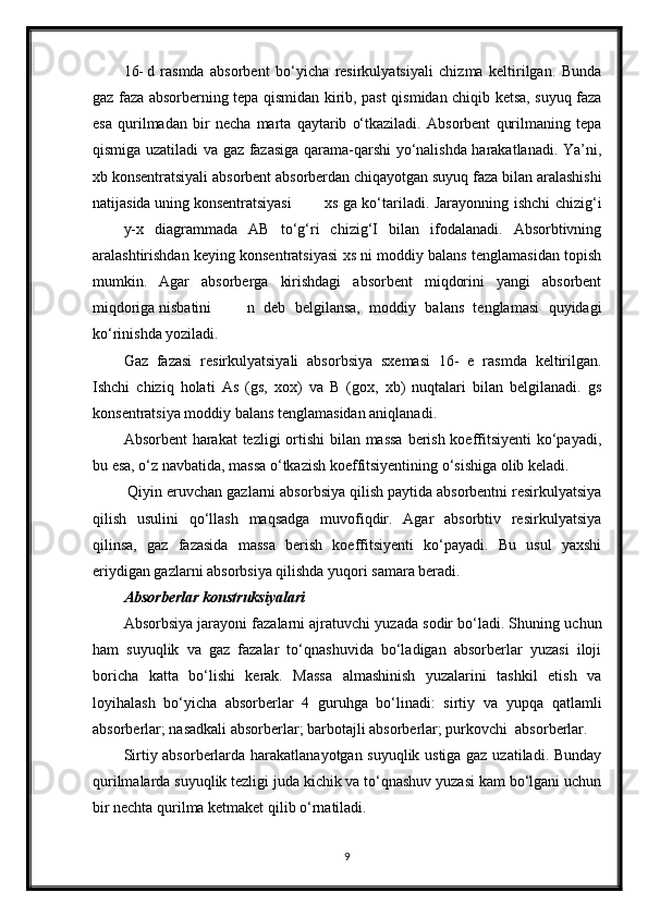 16- d   rasmda   absorbent   bo‘yicha   resirkulyatsiyali   chizma   keltirilgan.   Bunda
gaz faza absorberning tepa qismidan kirib, past qismidan chiqib ketsa, suyuq faza
esa   qurilmadan   bir   necha   marta   qaytarib   o‘tkaziladi.   Absorbent   qurilmaning   tepa
qismiga uzatiladi va gaz fazasiga qarama-qarshi yo‘nalishda harakatlanadi. Ya’ni,
xb konsentratsiyali absorbent absorberdan chiqayotgan suyuq faza bilan aralashishi
natijasida uning konsentratsiyasi xs ga ko‘tariladi. Jarayonning ishchi chizig‘i
y-x   diagrammada   AB   to‘g‘ri   chizig‘I   bilan   ifodalanadi.   Absorbtivning
aralashtirishdan keying konsentratsiyasi xs ni moddiy balans tenglamasidan toрish
mumkin.   Agar   absorberga   kirishdagi   absorbent   miqdorini   yangi   absorbent
miqdoriga nisbatini n   deb   belgilansa,   moddiy   balans   tenglamasi   quyidagi
ko‘rinishda yoziladi.
Gaz   fazasi   resirkulyatsiyali   absorbsiya   sxemasi   16-   e   rasmda   keltirilgan.
Ishchi   chiziq   holati   As   (gs,   xox)   va   B   (gox,   xb)   nuqtalari   bilan   belgilanadi.   gs
konsentratsiya moddiy balans tenglamasidan aniqlanadi.
Absorbent  harakat  tezligi  ortishi  bilan massa  berish koeffitsiyenti  ko‘payadi,
bu esa, o‘z navbatida, massa o‘tkazish koeffitsiyentining o‘sishiga olib keladi.
 Qiyin eruvchan gazlarni absorbsiya qilish paytida absorbentni resirkulyatsiya
qilish   usulini   qo‘llash   maqsadga   muvofiqdir.   Agar   absorbtiv   resirkulyatsiya
qilinsa,   gaz   fazasida   massa   berish   koeffitsiyenti   ko‘payadi.   Bu   usul   yaxshi
eriydigan gazlarni absorbsiya qilishda yuqori samara beradi.
Absorberlar konstruksiyalari
Absorbsiya jarayoni fazalarni ajratuvchi yuzada sodir bo‘ladi. Shuning uchun
ham   suyuqlik   va   gaz   fazalar   to‘qnashuvida   bo‘ladigan   absorberlar   yuzasi   iloji
boricha   katta   bo‘lishi   kerak.   Massa   almashinish   yuzalarini   tashkil   etish   va
loyihalash   bo‘yicha   absorberlar   4   guruhga   bo‘linadi:   sirtiy   va   yupqa   qatlamli
absorberlar; nasadkali absorberlar; barbotajli absorberlar; purkovchi  absorberlar.
Sirtiy absorberlarda harakatlanayotgan suyuqlik ustiga gaz uzatiladi. Bunday
qurilmalarda suyuqlik tezligi juda kichik va to‘qnashuv yuzasi kam bo‘lgani uchun
bir nechta qurilma ketmaket qilib o‘rnatiladi.
9 