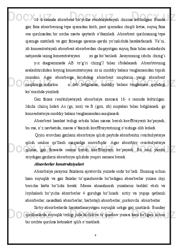 16- d   rasmda   absorbent   bo‘yicha   resirkulyatsiyali   chizma   keltirilgan.   Bunda
gaz faza absorberning tepa qismidan kirib, past qismidan chiqib ketsa, suyuq faza
esa   qurilmadan   bir   necha   marta   qaytarib   o‘tkaziladi.   Absorbent   qurilmaning   tepa
qismiga uzatiladi va gaz fazasiga qarama-qarshi yo‘nalishda harakatlanadi. Ya’ni,
xb konsentratsiyali absorbent absorberdan chiqayotgan suyuq faza bilan aralashishi
natijasida uning konsentratsiyasi xs ga ko‘tariladi. Jarayonning ishchi chizig‘i
y-x   diagrammada   AB   to‘g‘ri   chizig‘I   bilan   ifodalanadi.   Absorbtivning
aralashtirishdan keying konsentratsiyasi xs ni moddiy balans tenglamasidan toрish
mumkin.   Agar   absorberga   kirishdagi   absorbent   miqdorini   yangi   absorbent
miqdoriga nisbatini n   deb   belgilansa,   moddiy   balans   tenglamasi   quyidagi
ko‘rinishda yoziladi.
Gaz   fazasi   resirkulyatsiyali   absorbsiya   sxemasi   16-   e   rasmda   keltirilgan.
Ishchi   chiziq   holati   As   (gs,   xox)   va   B   (gox,   xb)   nuqtalari   bilan   belgilanadi.   gs
konsentratsiya moddiy balans tenglamasidan aniqlanadi.
Absorbent  harakat  tezligi  ortishi  bilan massa  berish koeffitsiyenti  ko‘payadi,
bu esa, o‘z navbatida, massa o‘tkazish koeffitsiyentining o‘sishiga olib keladi.
 Qiyin eruvchan gazlarni absorbsiya qilish paytida absorbentni resirkulyatsiya
qilish   usulini   qo‘llash   maqsadga   muvofiqdir.   Agar   absorbtiv   resirkulyatsiya
qilinsa,   gaz   fazasida   massa   berish   koeffitsiyenti   ko‘payadi.   Bu   usul   yaxshi
eriydigan gazlarni absorbsiya qilishda yuqori samara beradi.
Absorberlar konstruksiyalari
Absorbsiya jarayoni fazalarni ajratuvchi yuzada sodir bo‘ladi. Shuning uchun
ham   suyuqlik   va   gaz   fazalar   to‘qnashuvida   bo‘ladigan   absorberlar   yuzasi   iloji
boricha   katta   bo‘lishi   kerak.   Massa   almashinish   yuzalarini   tashkil   etish   va
loyihalash   bo‘yicha   absorberlar   4   guruhga   bo‘linadi:   sirtiy   va   yupqa   qatlamli
absorberlar; nasadkali absorberlar; barbotajli absorberlar; purkovchi  absorberlar.
Sirtiy absorberlarda harakatlanayotgan suyuqlik ustiga gaz uzatiladi. Bunday
qurilmalarda suyuqlik tezligi juda kichik va to‘qnashuv yuzasi kam bo‘lgani uchun
bir nechta qurilma ketmaket qilib o‘rnatiladi.
9