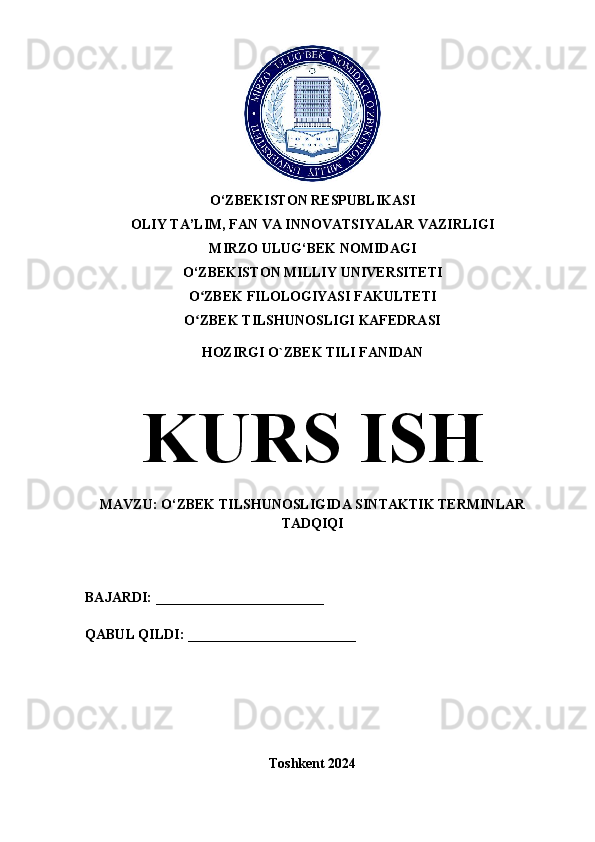 O‘ZBEKISTON RESPUBLIKASI 
OLIY TA’LIM, FAN VA INNOVATSIYALAR VAZIRLIGI
MIRZO ULUG‘BEK NOMIDAGI 
O‘ZBEKISTON MILLIY UNIVERSITETI
O ZBEK FILOLOGIYASI FAKULTETIʻ
O ZBEK TILSHUNOSLIGI KAFEDRASI
ʻ
HOZIRGI O`ZBEK TILI FANIDAN
KURS ISH
MAVZU: O‘ZBEK TILSHUNOSLIGIDA SINTAKTIK TERMINLAR
TADQIQI
BAJARDI: ________________________
QABUL QILDI: ________________________
Toshkent 2024 