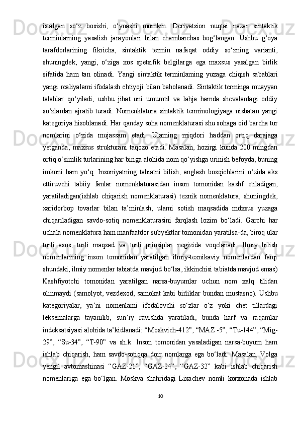 istalgan   so‘z   bosishi,   o‘ynashi   mumkin.   Derivatsion   nuqtai   nazar   sintaktik
terminlarning   yasalish   jarayonlari   bilan   chambarchas   bog‘langan.   Ushbu   g‘oya
tarafdorlarining   fikricha,   sintaktik   termin   nafaqat   oddiy   so‘zning   varianti,
shuningdek,   yangi,   o‘ziga   xos   spetsifik   belgilarga   ega   maxsus   yasalgan   birlik
sifatida   ham   tan   olinadi.   Yangi   sintaktik   terminlaming   yuzaga   chiqish   sabablari
yangi realiyalami ifodalash ehtiyoji bilan baholanadi. Sintaktik terminga muayyan
talablar   qo‘yiladi,   ushbu   jihat   uni   umumtil   va   lahja   hamda   shevalardagi   oddiy
so‘zlardan   ajratib   turadi.   Nomenklatura   sintaktik   terminologiyaga   nisbatan   yangi
kategoriya hisoblanadi. Har qanday soha nomenklaturasi shu sohaga oid barcha tur
nomlarini   o‘zida   mujassam   etadi.   Ulaming   miqdori   haddan   ortiq   darajaga
yetganda,   maxsus   strukturani   taqozo   etadi.   Masalan,   hozirgi   kunda   200   mingdan
ortiq o‘simlik turlarining har biriga alohida nom qo‘yishga urinish befoyda, buning
imkoni   ham   yo‘q.   Insoniyatning   tabiatni   bilish,   anglash   bosqichlarini   o‘zida   aks
ettiruvchi   tabiiy   fanlar   nomenklaturasidan   inson   tomonidan   kashf   etiladigan,
yaratiladigan(ishlab   chiqarish   nomenklaturasi)   texnik   nomenklatura,   shuningdek,
xaridorbop   tovarlar   bilan   ta’minlash,   ularni   sotish   maqsadida   mdxsus   yuzaga
chiqariladigan   savdo-sotiq   nomenklaturasini   farqlash   lozim   bo‘ladi.   Garchi   har
uchala nomenklatura ham manfaatdor subyektlar tomonidan yaratilsa-da, biroq ular
turli   asos,   turli   maqsad   va   turli   prinsiplar   negizida   voqelanadi.   Ilmiy   bilish
nomenlarining   inson   tomonidan   yaratilgan   ilmiy-texnikaviy   nomenlardan   farqi
shundaki, ilmiy nomenlar tabiatda mavjud bo‘lsa, ikkinchisi tabiatda mavjud emas)
Kashfiyotchi   tomonidan   yaratilgan   narsa-buyumlar   uchun   nom   xalq   tilidan
olinmaydi  (samolyot,  vezdexod,  samokat   kabi  birliklar   bundan  mustasno).   Ushbu
kategoriyalar,   ya’ni   nomenlami   ifodalovchi   so‘zlar   o‘z   yoki   chet   tillardagi
leksemalarga   tayanilib,   sun’iy   ravishda   yaratiladi,   bunda   harf   va   raqamlar
indeksatsiyasi alohida ta’kidlanadi: “Moskvich-412”, “MAZ -5”, “Tu-144”, “Mig-
29”,   “Su-34”,   “T-90”   va   sh.k.   Inson   tomonidan   yasaladigan   narsa-buyum   ham
ishlab   chiqarish,   ham   savdo-sotiqqa   doir   nomlarga   ega   bo‘ladi.   Masalan,   Volga
yengil   avtomashinasi   “GAZ-21”,   “GAZ-24”,   “GAZ-32”   kabi   ishlab   chiqarish
nomenlariga   ega   bo‘lgan.   Moskva   shahridagi   Lixachev   nomli   korxonada   ishlab
10 