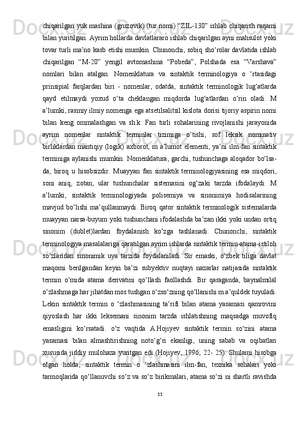 chiqarilgan yuk mashina (gruzovik) (tur nomi) “ZIL-130” ishlab chiqarish raqami
bilan yuritilgan. Ayrim hollarda davlatlararo ishlab chiqarilgan ayni mahsulot yoki
tovar turli ma’no kasb etishi mumkin. Chunonchi, sobiq sho‘rolar davlatida ishlab
chiqarilgan   “M-20”   yengil   avtomashina   “Pobeda”,   Polshada   esa   “Varshava”
nomlari   bilan   atalgan.   Nomenklatura   va   sintaktik   terminologiya   o   ‘rtasidagi
prinsipial   farqlardan   biri   -   nomenlar,   odatda,   sintaktik   terminologik   lug‘atlarda
qayd   etilmaydi   yoxud   o‘ta   cheklangan   miqdorda   lug‘atlardan   o‘rin   oladi.   M
a’lumki, rasmiy ilmiy nomenga ega atsetilsalitsil kislota dorisi tijoriy aspirin nomi
bilan   keng   ommalashgan   va   sh.k.   Fan   turli   sohalarining   rivojlanishi   jarayonida
ayrim   nomenlar   sintaktik   terminlar   tizimiga   o‘tishi,   sof   leksik   nominativ
birliklardan mantiqiy (logik) axborot, m  a’lumot  elementi, ya’ni  ilm-fan sintaktik
terminiga aylanishi mumkin. Nomenklatura, garchi, tushunchaga aloqador bo‘lsa-
da,   biroq   u   hisobsizdir.   Muayyan   fan   sintaktik   terminologiyasining   esa   miqdori,
soni   aniq,   zotan,   ular   tushunchalar   sistemasini   og‘zaki   tarzda   ifodalaydi.   M
a’lumki,   sintaktik   terminologiyada   polisemiya   va   sinonimiya   hodisalarining
mavjud   bo‘lishi   ma’qullanmaydi.   Biroq   qator   sintaktik   terminologik   sistemalarda
muayyan narsa-buyum yoki tushunchani ifodalashda ba’zan ikki yoki undan ortiq
sinonim   (dublet)lardan   foydalanish   ko‘zga   tashlanadi.   Chunonchi,   sintaktik
terminologiya masalalariga qaratilgan ayrim ishlarda sintaktik termin-atama-istiloh
so‘zlaridan   sinonimik   uya   tarzida   foydalaniladi.   Sir   emaski,   o‘zbek   tiliga   davlat
maqomi   berilgandan   keyin   ba’zi   subyektiv   nuqtayi   nazarlar   natijasida   sintaktik
termin   o‘mida   atama   derivatini   qo‘llash   faollashdi.   Bir   qaraganda,   baynalmilal
o‘zlashmaga har jihatdan mos tushgan o‘zso‘zning qo‘llanishi m a’quldek tuyuladi.
Lekin   sintaktik   termin   o   ‘zlashmasining   ta’rifi   bilan   atama   yasamasi   qamrovini
qiyoslash   har   ikki   leksemani   sinonim   tarzda   ishlatishning   maqsadga   muvofiq
emasligini   ko‘rsatadi.   o‘z   vaqtida   A.Hojiyev   sintaktik   termin   so‘zini   atama
yasamasi   bilan   almashtirishning   noto‘g‘ri   ekanligi,   uning   sabab   va   oqibatlari
xususida   jiddiy   mulohaza   yuritgan   edi   (Hojiyev,   1996;   22-   25).   Shulami   hisobga
olgan   holda,   sintaktik   termin   o   ‘zlashmasini   ilm-fan,   texnika   sohalari   yoki
tarmoqlarida qo‘llanuvchi so‘z va so‘z birikmalari, atama so‘zi ni shartli ravishda
11 